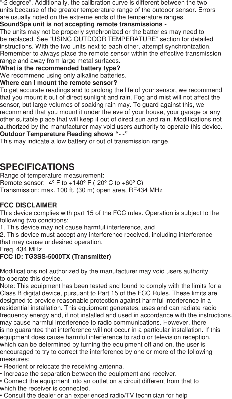 “-2 degree”. Additionally, the calibration curve is different between the two units because of the greater temperature range of the outdoor sensor. Errors are usually noted on the extreme ends of the temperature ranges. SoundSpa unit is not accepting remote transmissions - The units may not be properly synchronized or the batteries may need to be replaced. See “USING OUTDOOR TEMPERATURE” section for detailed instructions. With the two units next to each other, attempt synchronization. Remember to always place the remote sensor within the effective transmission range and away from large metal surfaces. What is the recommended battery type? We recommend using only alkaline batteries. Where can I mount the remote sensor? To get accurate readings and to prolong the life of your sensor, we recommend that you mount it out of direct sunlight and rain. Fog and mist will not affect the sensor, but large volumes of soaking rain may. To guard against this, we recommend that you mount it under the eve of your house, your garage or any other suitable place that will keep it out of direct sun and rain. Modifications not authorized by the manufacturer may void users authority to operate this device. Outdoor Temperature Reading shows “- -” This may indicate a low battery or out of transmission range.   SPECIFICATIONS Range of temperature measurement: Remote sensor: -4º F to +140º F (-20º C to +60º C) Transmission: max. 100 ft. (30 m) open area, RF434 MHz  FCC DISCLAIMER This device complies with part 15 of the FCC rules. Operation is subject to the following two conditions: 1. This device may not cause harmful interference, and 2. This device must accept any interference received, including interference that may cause undesired operation. Freq. 434 MHz FCC ID: TG3SS-5000TX (Transmitter)  Modifications not authorized by the manufacturer may void users authority to operate this device. Note: This equipment has been tested and found to comply with the limits for a Class B digital device, pursuant to Part 15 of the FCC Rules. These limits are designed to provide reasonable protection against harmful interference in a residential installation. This equipment generates, uses and can radiate radio frequency energy and, if not installed and used in accordance with the instructions, may cause harmful interference to radio communications. However, there is no guarantee that interference will not occur in a particular installation. If this equipment does cause harmful interference to radio or television reception, which can be determined by turning the equipment off and on, the user is encouraged to try to correct the interference by one or more of the following measures: • Reorient or relocate the receiving antenna. • Increase the separation between the equipment and receiver. • Connect the equipment into an outlet on a circuit different from that to which the receiver is connected. • Consult the dealer or an experienced radio/TV technician for help  