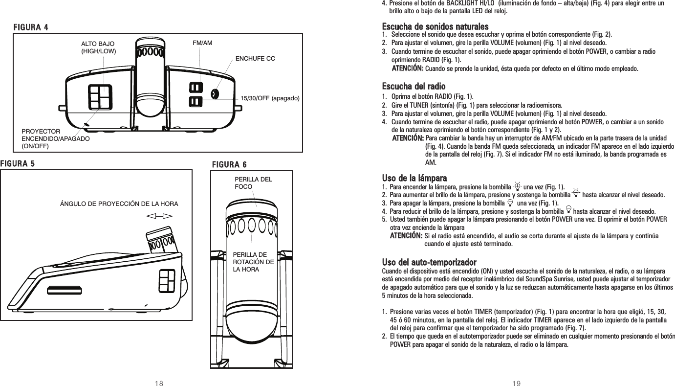 FM/AM18 194. Presione el botón de BACKLIGHT HI/LO  (iluminación de fondo – alta/baja) (Fig. 4) para elegir entre unbrillo alto o bajo de la pantalla LED del reloj.EEssccuucchhaa ddee ssoonniiddooss nnaattuurraalleess1.  Seleccione el sonido que desea escuchar y oprima el botón correspondiente (Fig. 2).2.  Para ajustar el volumen, gire la perilla VOLUME (volumen) (Fig. 1) al nivel deseado.3.  Cuando termine de escuchar el sonido, puede apagar oprimiendo el botón POWER, o cambiar a radiooprimiendo RADIO (Fig. 1).AATTEENNCCIIÓÓNN::Cuando se prende la unidad, ésta queda por defecto en el último modo empleado.EEssccuucchhaa ddeell rraaddiioo1.  Oprima el botón RADIO (Fig. 1).2.  Gire el TUNER (sintonía) (Fig. 1) para seleccionar la radioemisora.3.  Para ajustar el volumen, gire la perilla VOLUME (volumen) (Fig. 1) al nivel deseado.4.  Cuando termine de escuchar el radio, puede apagar oprimiendo el botón POWER, o cambiar a un sonidode la naturaleza oprimiendo el botón correspondiente (Fig. 1 y 2).AATTEENNCCIIÓÓNN::Para cambiar la banda hay un interruptor de AM/FM ubicado en la parte trasera de la unidad(Fig. 4). Cuando la banda FM queda seleccionada, un indicador FM aparece en el lado izquierdode la pantalla del reloj (Fig. 7). Si el indicador FM no está iluminado, la banda programada esAM.UUssoo ddee llaa lláámmppaarraa1. Para encender la lámpara, presione la bombilla       una vez (Fig. 1).2. Para aumentar el brillo de la lámpara, presione y sostenga la bombilla hasta alcanzar el nivel deseado.3. Para apagar la lámpara, presione la bombilla       una vez (Fig. 1).4. Para reducir el brillo de la lámpara, presione y sostenga la bombilla hasta alcanzar el nivel deseado.5. Usted también puede apagar la lámpara presionando el botón POWER una vez. El oprimir el botón POWERotra vez enciende la lámpara AATTEENNCCIIÓÓNN::Si el radio está encendido, el audio se corta durante el ajuste de la lámpara y continúacuando el ajuste esté terminado.UUssoo ddeell aauuttoo--tteemmppoorriizzaaddoorrCuando el dispositivo está encendido (ON) y usted escucha el sonido de la naturaleza, el radio, o su lámparaestá encendida por medio del receptor inalámbrico del SoundSpa Sunrise, usted puede ajustar el temporizadorde apagado automático para que el sonido y la luz se reduzcan automáticamente hasta apagarse en los últimos5 minutos de la hora seleccionada. 1. Presione varias veces el botón TIMER (temporizador) (Fig. 1) para encontrar la hora que eligió, 15, 30,45 ó 60 minutos, en la pantalla del reloj. El indicador TIMER aparece en el lado izquierdo de la pantalladel reloj para confirmar que el temporizador ha sido programado (Fig. 7).2. El tiempo que queda en el autotemporizador puede ser eliminado en cualquier momento presionando el botónPOWER para apagar el sonido de la naturaleza, el radio o la lámpara.FFIIGGUURRAA 55FFIIGGUURRAA 44PROYECTORENCENDIDO/APAGADO(ON/OFF)ALTO BAJO (HIGH/LOW)ENCHUFE CC15/30/OFF (apagado)PERILLA DEROTACIÓN DELA HORAPERILLA DELFOCOFFIIGGUURRAA 66ÁNGULO DE PROYECCIÓN DE LA HORA