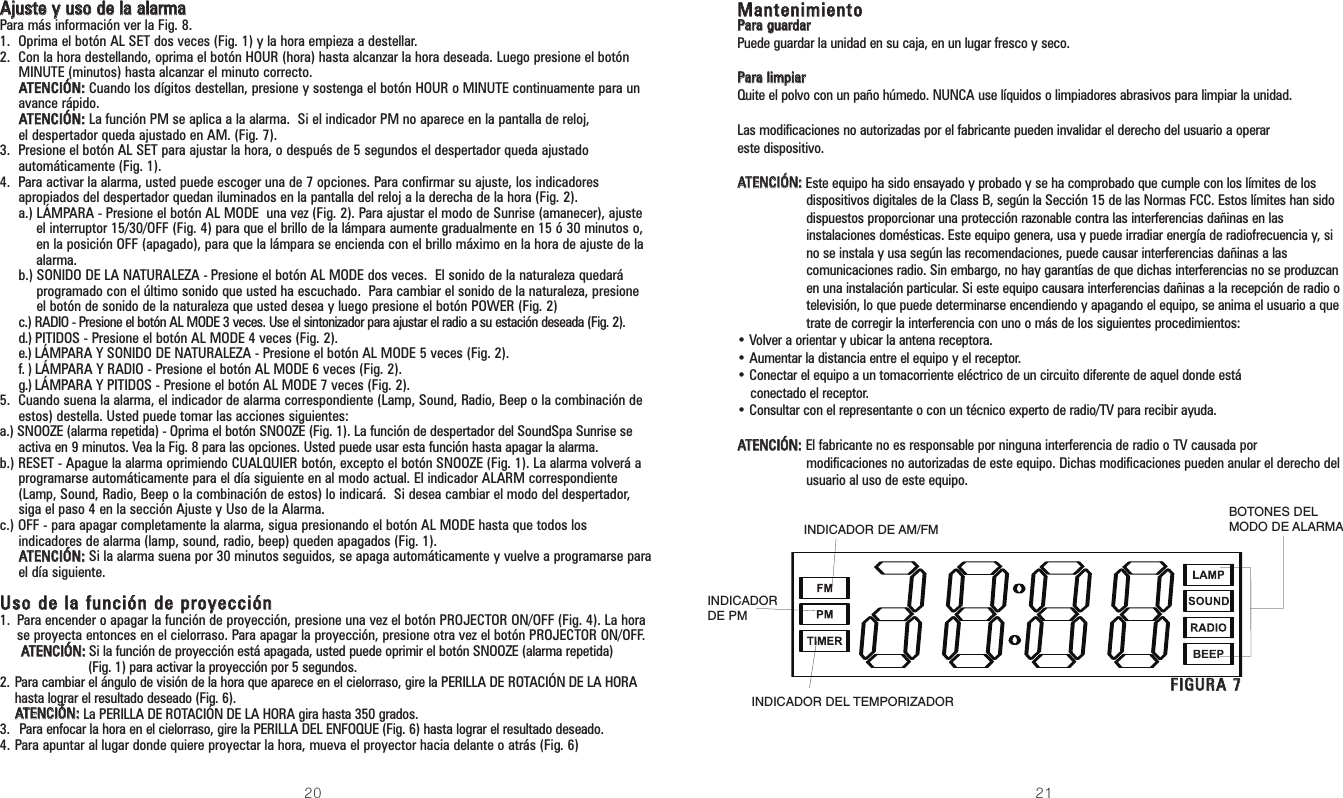 20 21MMaanntteenniimmiieennttooPPaarraa gguuaarrddaarrPuede guardar la unidad en su caja, en un lugar fresco y seco.PPaarraa lliimmppiiaarrQuite el polvo con un paño húmedo. NUNCA use líquidos o limpiadores abrasivos para limpiar la unidad.Las modificaciones no autorizadas por el fabricante pueden invalidar el derecho del usuario a operareste dispositivo.AATTEENNCCIIÓÓNN::Este equipo ha sido ensayado y probado y se ha comprobado que cumple con los límites de losdispositivos digitales de la Class B, según la Sección 15 de las Normas FCC. Estos límites han sidodispuestos proporcionar una protección razonable contra las interferencias dañinas en lasinstalaciones domésticas. Este equipo genera, usa y puede irradiar energía de radiofrecuencia y, sino se instala y usa según las recomendaciones, puede causar interferencias dañinas a lascomunicaciones radio. Sin embargo, no hay garantías de que dichas interferencias no se produzcanen una instalación particular. Si este equipo causara interferencias dañinas a la recepción de radio otelevisión, lo que puede determinarse encendiendo y apagando el equipo, se anima el usuario a quetrate de corregir la interferencia con uno o más de los siguientes procedimientos:• Volver a orientar y ubicar la antena receptora.• Aumentar la distancia entre el equipo y el receptor.• Conectar el equipo a un tomacorriente eléctrico de un circuito diferente de aquel donde estáconectado el receptor.• Consultar con el representante o con un técnico experto de radio/TV para recibir ayuda.AATTEENNCCIIÓÓNN:: El fabricante no es responsable por ninguna interferencia de radio o TV causada pormodificaciones no autorizadas de este equipo. Dichas modificaciones pueden anular el derecho delusuario al uso de este equipo.AAjjuussttee yy uussoo ddee llaa aallaarrmmaaPara más información ver la Fig. 8.1. Oprima el botón AL SET dos veces (Fig. 1) y la hora empieza a destellar.2. Con la hora destellando, oprima el botón HOUR (hora) hasta alcanzar la hora deseada. Luego presione el botónMINUTE (minutos) hasta alcanzar el minuto correcto.AATTEENNCCIIÓÓNN::Cuando los dígitos destellan, presione y sostenga el botón HOUR o MINUTE continuamente para unavance rápido.AATTEENNCCIIÓÓNN::La función PM se aplica a la alarma.  Si el indicador PM no aparece en la pantalla de reloj,el despertador queda ajustado en AM. (Fig. 7).3. Presione el botón AL SET para ajustar la hora, o después de 5 segundos el despertador queda ajustadoautomáticamente (Fig. 1).4. Para activar la alarma, usted puede escoger una de 7 opciones. Para confirmar su ajuste, los indicadoresapropiados del despertador quedan iluminados en la pantalla del reloj a la derecha de la hora (Fig. 2).a.) LÁMPARA - Presione el botón AL MODE  una vez (Fig. 2). Para ajustar el modo de Sunrise (amanecer), ajusteel interruptor 15/30/OFF (Fig. 4) para que el brillo de la lámpara aumente gradualmente en 15 ó 30 minutos o,en la posición OFF (apagado), para que la lámpara se encienda con el brillo máximo en la hora de ajuste de laalarma.b.) SONIDO DE LA NATURALEZA - Presione el botón AL MODE dos veces.  El sonido de la naturaleza quedaráprogramado con el último sonido que usted ha escuchado.  Para cambiar el sonido de la naturaleza, presioneel botón de sonido de la naturaleza que usted desea y luego presione el botón POWER (Fig. 2)c.) RADIO - Presione el botón AL MODE 3 veces. Use el sintonizador para ajustar el radio a su estación deseada (Fig. 2).d.) PITIDOS - Presione el botón AL MODE 4 veces (Fig. 2).e.) LÁMPARA Y SONIDO DE NATURALEZA - Presione el botón AL MODE 5 veces (Fig. 2).f. ) LÁMPARA Y RADIO - Presione el botón AL MODE 6 veces (Fig. 2).g.) LÁMPARA Y PITIDOS - Presione el botón AL MODE 7 veces (Fig. 2).5. Cuando suena la alarma, el indicador de alarma correspondiente (Lamp, Sound, Radio, Beep o la combinación deestos) destella. Usted puede tomar las acciones siguientes:a.) SNOOZE (alarma repetida) -Oprima el botón SNOOZE (Fig. 1). La función de despertador del SoundSpa Sunrise seactiva en 9 minutos. Vea la Fig. 8 para las opciones. Usted puede usar esta función hasta apagar la alarma.b.) RESET - Apague la alarma oprimiendo CUALQUIER botón, excepto el botón SNOOZE (Fig. 1). La alarma volverá aprogramarse automáticamente para el día siguiente en al modo actual. El indicador ALARM correspondiente(Lamp, Sound, Radio, Beep o la combinación de estos) lo indicará.  Si desea cambiar el modo del despertador,siga el paso 4 en la sección Ajuste y Uso de la Alarma.c.) OFF - para apagar completamente la alarma, sigua presionando el botón AL MODE hasta que todos losindicadores de alarma (lamp, sound, radio, beep) queden apagados (Fig. 1).AATTEENNCCIIÓÓNN::Si la alarma suena por 30 minutos seguidos, se apaga automáticamente y vuelve a programarse parael día siguiente.UUssoo ddee llaa ffuunncciióónn ddee pprrooyyeecccciióónn1. Para encender o apagar la función de proyección, presione una vez el botón PROJECTOR ON/OFF (Fig. 4). La horase proyecta entonces en el cielorraso. Para apagar la proyección, presione otra vez el botón PROJECTOR ON/OFF.AATTEENNCCIIÓÓNN::Si la función de proyección está apagada, usted puede oprimir el botón SNOOZE (alarma repetida) (Fig. 1) para activar la proyección por 5 segundos. 2. Para cambiar el ángulo de visión de la hora que aparece en el cielorraso, gire la PERILLA DE ROTACIÓN DE LA HORAhasta lograr el resultado deseado (Fig. 6).AATTEENNCCIIÓÓNN::La PERILLA DE ROTACIÓN DE LA HORA gira hasta 350 grados.3.  Para enfocar la hora en el cielorraso, gire la PERILLA DEL ENFOQUE (Fig. 6) hasta lograr el resultado deseado. 4. Para apuntar al lugar donde quiere proyectar la hora, mueva el proyector hacia delante o atrás (Fig. 6)FFIIGGUURRAA 77BOTONES DELMODO DE ALARMAINDICADOR DEL TEMPORIZADORINDICADOR DE AM/FMINDICADORDE PM