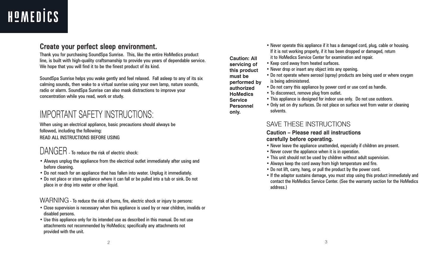 23CCrreeaattee yyoouurr ppeerrffeecctt sslleeeepp eennvviirroonnmmeenntt..Thank you for purchasing SoundSpa Sunrise.  This, like the entire HoMedics productline, is built with high-quality craftsmanship to provide you years of dependable service.We hope that you will find it to be the finest product of its kind.SoundSpa Sunrise helps you wake gently and feel relaxed.  Fall asleep to any of its sixcalming sounds, then wake to a virtual sunrise using your own lamp, nature sounds,radio or alarm. SoundSpa Sunrise can also mask distractions to improve yourconcentration while you read, work or study.IMPORTANT SAFETY INSTRUCTIONS:When using an electrical appliance, basic precautions should always be followed, including the following:READ ALL INSTRUCTIONS BEFORE USINGDANGER-To reduce the risk of electric shock:• Always unplug the appliance from the electrical outlet immediately after using andbefore cleaning.• Do not reach for an appliance that has fallen into water. Unplug it immediately.• Do not place or store appliance where it can fall or be pulled into a tub or sink. Do notplace in or drop into water or other liquid.WARNING - To reduce the risk of burns, fire, electric shock or injury to persons:• Close supervision is necessary when this appliance is used by or near children, invalids ordisabled persons.• Use this appliance only for its intended use as described in this manual. Do not useattachments not recommended by HoMedics; specifically any attachments not provided with the unit.• Never operate this appliance if it has a damaged cord, plug, cable or housing. If it is not working properly, if it has been dropped or damaged, return it to HoMedics Service Center for examination and repair.• Keep cord away from heated surfaces.• Never drop or insert any object into any opening.• Do not operate where aerosol (spray) products are being used or where oxygen is being administered.• Do not carry this appliance by power cord or use cord as handle.• To disconnect, remove plug from outlet.• This appliance is designed for indoor use only.  Do not use outdoors.• Only set on dry surfaces. Do not place on surface wet from water or cleaning solvents.SAVE THESE INSTRUCTIONSCaution – Please read all instructions carefully before operating.• Never leave the appliance unattended, especially if children are present.• Never cover the appliance when it is in operation.• This unit should not be used by children without adult supervision.• Always keep the cord away from high temperature and fire.• Do not lift, carry, hang, or pull the product by the power cord.• If the adaptor sustains damage, you must stop using this product immediately andcontact the HoMedics Service Center. (See the warranty section for the HoMedicsaddress.)Caution: All servicing ofthis productmust be performed byauthorizedHoMedicsServicePersonnelonly.