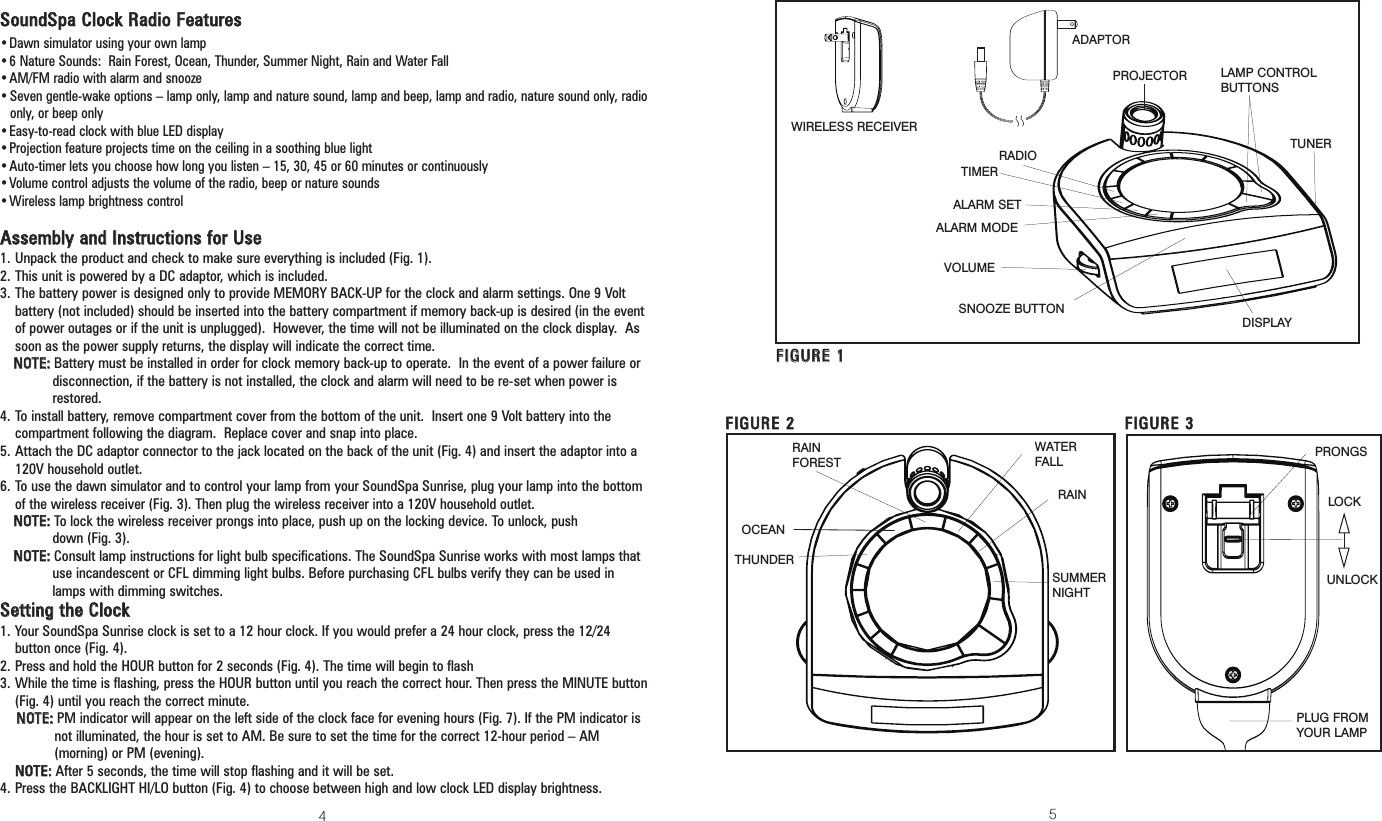 54SSoouunnddSSppaa CClloocckk RRaaddiioo FFeeaattuurreess•Dawn simulator using your own lamp•6 Nature Sounds:  Rain Forest, Ocean, Thunder, Summer Night, Rain and Water Fall•AM/FM radio with alarm and snooze•Seven gentle-wake options – lamp only, lamp and nature sound, lamp and beep, lamp and radio, nature sound only, radioonly, or beep only•Easy-to-read clock with blue LED display•Projection feature projects time on the ceiling in a soothing blue light•Auto-timer lets you choose how long you listen – 15, 30, 45 or 60 minutes or continuously•Volume control adjusts the volume of the radio, beep or nature sounds•Wireless lamp brightness controlAAsssseemmbbllyy aanndd IInnssttrruuccttiioonnss ffoorr UUssee1. Unpack the product and check to make sure everything is included (Fig. 1).2. This unit is powered by a DC adaptor, which is included.3. The battery power is designed only to provide MEMORY BACK-UP for the clock and alarm settings. One 9 Voltbattery (not included) should be inserted into the battery compartment if memory back-up is desired (in the eventof power outages or if the unit is unplugged).  However, the time will not be illuminated on the clock display.  Assoon as the power supply returns, the display will indicate the correct time.NNOOTTEE::Battery must be installed in order for clock memory back-up to operate.  In the event of a power failure ordisconnection, if the battery is not installed, the clock and alarm will need to be re-set when power isrestored.4. To install battery, remove compartment cover from the bottom of the unit.  Insert one 9 Volt battery into thecompartment following the diagram.  Replace cover and snap into place.5. Attach the DC adaptor connector to the jack located on the back of the unit (Fig. 4) and insert the adaptor into a120V household outlet. 6. To use the dawn simulator and to control your lamp from your SoundSpa Sunrise, plug your lamp into the bottomof the wireless receiver (Fig. 3). Then plug the wireless receiver into a 120V household outlet.NNOOTTEE::To lock the wireless receiver prongs into place, push up on the locking device. To unlock, push down (Fig. 3).NNOOTTEE::Consult lamp instructions for light bulb specifications. The SoundSpa Sunrise works with most lamps thatuse incandescent or CFL dimming light bulbs. Before purchasing CFL bulbs verify they can be used inlamps with dimming switches.SSeettttiinngg tthhee CClloocckk 1. Your SoundSpa Sunrise clock is set to a 12 hour clock. If you would prefer a 24 hour clock, press the 12/24button once (Fig. 4).2. Press and hold the HOUR button for 2 seconds (Fig. 4). The time will begin to flash3. While the time is flashing, press the HOUR button until you reach the correct hour. Then press the MINUTE button (Fig. 4) until you reach the correct minute. NNOOTTEE::PM indicator will appear on the left side of the clock face for evening hours (Fig. 7). If the PM indicator isnot illuminated, the hour is set to AM. Be sure to set the time for the correct 12-hour period – AM(morning) or PM (evening). NNOOTTEE::After 5 seconds, the time will stop flashing and it will be set.4. Press the BACKLIGHT HI/LO button (Fig. 4) to choose between high and low clock LED display brightness.DISPLAYLAMP CONTROLBUTTONSSNOOZE BUTTONFFIIGGUURREE 11RADIO TUNERRAINFORESTOCEANTHUNDERRAINSUMMER NIGHTWATERFALLFFIIGGUURREE 22FFIIGGUURREE 33LOCKPROJECTORWIRELESS RECEIVERADAPTORPRONGSUNLOCKTIMERALARM SETALARM MODEVOLUMEPLUG FROMYOUR LAMP