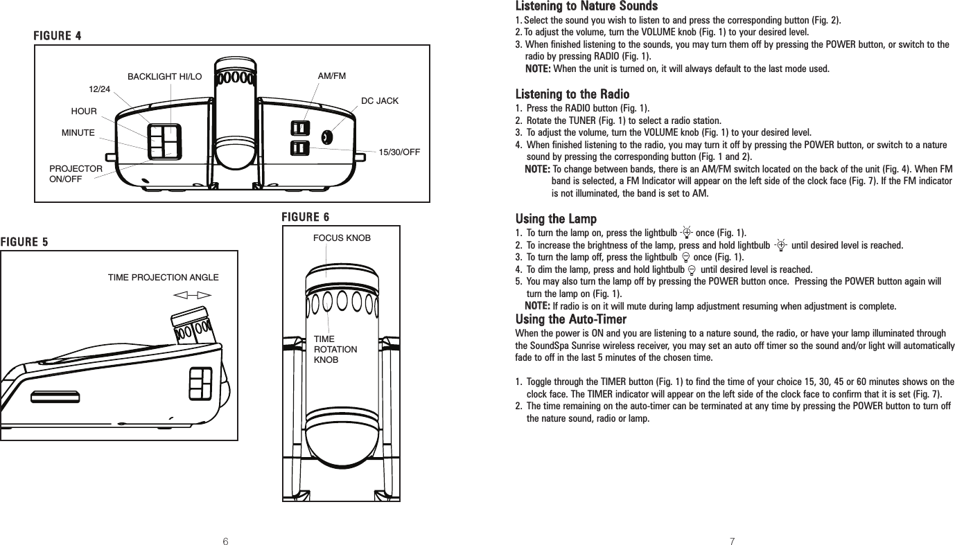 6 7LLiisstteenniinngg ttoo NNaattuurree SSoouunnddss1.Select the sound you wish to listen to and press the corresponding button (Fig. 2).2.To adjust the volume, turn the VOLUME knob (Fig. 1) to your desired level.3. When finished listening to the sounds, you may turn them off by pressing the POWER button, or switch to theradio by pressing RADIO (Fig. 1).NNOOTTEE::When the unit is turned on, it will always default to the last mode used.LLiisstteenniinngg ttoo tthhee RRaaddiioo1. Press the RADIO button (Fig. 1).2. Rotate the TUNER (Fig. 1) to select a radio station.3. To adjust the volume, turn the VOLUME knob (Fig. 1) to your desired level.4. When finished listening to the radio, you may turn it off by pressing the POWER button, or switch to a nature sound by pressing the corresponding button (Fig. 1 and 2).NNOOTTEE::To change between bands, there is an AM/FM switch located on the back of the unit (Fig. 4). When FMband is selected, a FM Indicator will appear on the left side of the clock face (Fig. 7). If the FM indicatoris not illuminated, the band is set to AM.UUssiinngg tthhee LLaammpp1. To turn the lamp on, press the lightbulb       once (Fig. 1).2. To increase the brightness of the lamp, press and hold lightbulb        until desired level is reached.3. To turn the lamp off, press the lightbulb      once (Fig. 1).4. To dim the lamp, press and hold lightbulb      until desired level is reached.5. You may also turn the lamp off by pressing the POWER button once.  Pressing the POWER button again will turn the lamp on (Fig. 1).NNOOTTEE::If radio is on it will mute during lamp adjustment resuming when adjustment is complete.UUssiinngg tthhee AAuuttoo--TTiimmeerrWhen the power is ON and you are listening to a nature sound, the radio, or have your lamp illuminated throughthe SoundSpa Sunrise wireless receiver, you may set an auto off timer so the sound and/or light will automaticallyfade to off in the last 5 minutes of the chosen time. 1. Toggle through the TIMER button (Fig. 1) to find the time of your choice 15, 30, 45 or 60 minutes shows on theclock face. The TIMER indicator will appear on the left side of the clock face to confirm that it is set (Fig. 7).2. The time remaining on the auto-timer can be terminated at any time by pressing the POWER button to turn offthe nature sound, radio or lamp.FFIIGGUURREE 44FFIIGGUURREE 55PROJECTOR ON/OFFBACKLIGHT HI/LO12/24HOURMINUTEAM/FMDC JACK15/30/OFFFFIIGGUURREE 66TIME PROJECTION ANGLEFOCUS KNOBTIMEROTATIONKNOB
