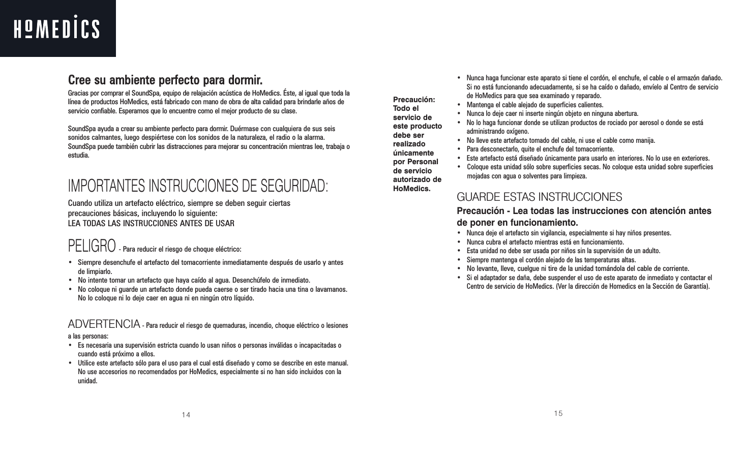 14CCrreeee ssuu aammbbiieennttee ppeerrffeeccttoo ppaarraa ddoorrmmiirr..Gracias por comprar el SoundSpa, equipo de relajación acústica de HoMedics. Éste, al igual que toda lalínea de productos HoMedics, está fabricado con mano de obra de alta calidad para brindarle años deservicio confiable. Esperamos que lo encuentre como el mejor producto de su clase.SoundSpa ayuda a crear su ambiente perfecto para dormir. Duérmase con cualquiera de sus seissonidos calmantes, luego despiértese con los sonidos de la naturaleza, el radio o la alarma.SoundSpa puede también cubrir las distracciones para mejorar su concentración mientras lee, trabaja oestudia.IMPORTANTES INSTRUCCIONES DE SEGURIDAD:Cuando utiliza un artefacto eléctrico, siempre se deben seguir ciertas precauciones básicas, incluyendo lo siguiente:LEA TODAS LAS INSTRUCCIONES ANTES DE USARPELIGRO- Para reducir el riesgo de choque eléctrico:• Siempre desenchufe el artefacto del tomacorriente inmediatamente después de usarlo y antesde limpiarlo.• No intente tomar un artefacto que haya caído al agua. Desenchúfelo de inmediato.• No coloque ni guarde un artefacto donde pueda caerse o ser tirado hacia una tina o lavamanos.No lo coloque ni lo deje caer en agua ni en ningún otro líquido.ADVERTENCIA - Para reducir el riesgo de quemaduras, incendio, choque eléctrico o lesionesa las personas:•  Es necesaria una supervisión estricta cuando lo usan niños o personas inválidas o incapacitadas ocuando está próximo a ellos.• Utilice este artefacto sólo para el uso para el cual está diseñado y como se describe en este manual.No use accesorios no recomendados por HoMedics, especialmente si no han sido incluidos con launidad.15•  Nunca haga funcionar este aparato si tiene el cordón, el enchufe, el cable o el armazón dañado.Si no está funcionando adecuadamente, si se ha caído o dañado, envíelo al Centro de serviciode HoMedics para que sea examinado y reparado.•  Mantenga el cable alejado de superficies calientes.•  Nunca lo deje caer ni inserte ningún objeto en ninguna abertura.•  No lo haga funcionar donde se utilizan productos de rociado por aerosol o donde se estáadministrando oxígeno.•  No lleve este artefacto tomado del cable, ni use el cable como manija.•  Para desconectarlo, quite el enchufe del tomacorriente.•  Este artefacto está diseñado únicamente para usarlo en interiores. No lo use en exteriores.•  Coloque esta unidad sólo sobre superficies secas. No coloque esta unidad sobre superficiesmojadas con agua o solventes para limpieza.GUARDE ESTAS INSTRUCCIONESPrecaución - Lea todas las instrucciones con atención antesde poner en funcionamiento.•  Nunca deje el artefacto sin vigilancia, especialmente si hay niños presentes.•  Nunca cubra el artefacto mientras está en funcionamiento.•  Esta unidad no debe ser usada por niños sin la supervisión de un adulto.•  Siempre mantenga el cordón alejado de las temperaturas altas.• No levante, lleve, cuelgue ni tire de la unidad tomándola del cable de corriente.•  Si el adaptador se daña, debe suspender el uso de este aparato de inmediato y contactar elCentro de servicio de HoMedics. (Ver la dirección de Homedics en la Sección de Garantía).Precaución:Todo elservicio deeste productodebe serrealizadoúnicamentepor Personalde servicioautorizado deHoMedics.