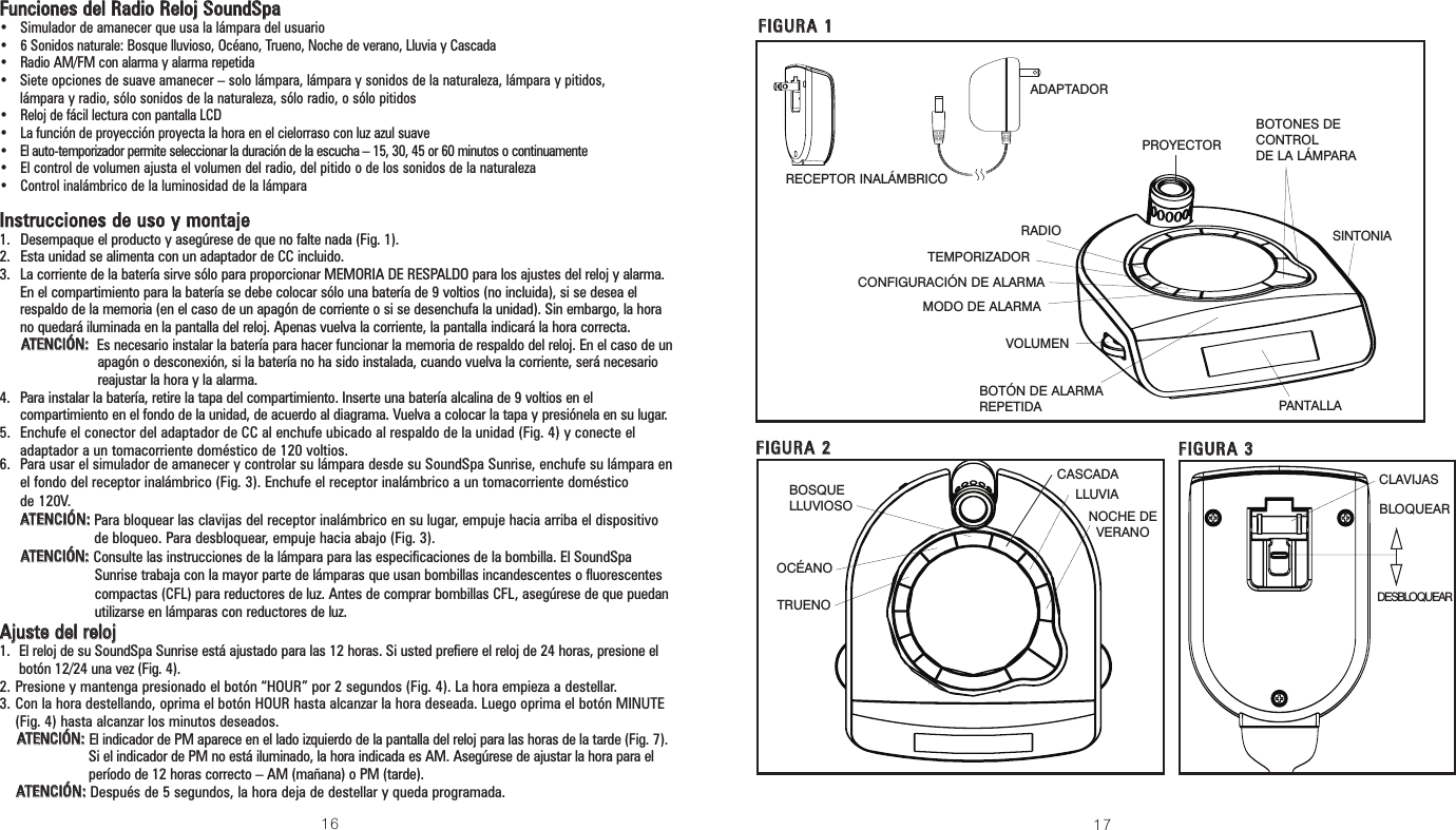16FFuunncciioonneess ddeell RRaaddiioo RReelloojj SSoouunnddSSppaa•  Simulador de amanecer que usa la lámpara del usuario•  6 Sonidos naturale: Bosque lluvioso, Océano, Trueno, Noche de verano, Lluvia y Cascada•  Radio AM/FM con alarma y alarma repetida•  Siete opciones de suave amanecer – solo lámpara, lámpara y sonidos de la naturaleza, lámpara y pitidos, lámpara y radio, sólo sonidos de la naturaleza, sólo radio, o sólo pitidos•  Reloj de fácil lectura con pantalla LCD•  La función de proyección proyecta la hora en el cielorraso con luz azul suave•  El auto-temporizador permite seleccionar la duración de la escucha – 15, 30, 45 or 60 minutos o continuamente•  El control de volumen ajusta el volumen del radio, del pitido o de los sonidos de la naturaleza•  Control inalámbrico de la luminosidad de la lámparaIInnssttrruucccciioonneess ddee uussoo yy mmoonnttaajjee1.  Desempaque el producto y asegúrese de que no falte nada (Fig. 1).2.  Esta unidad se alimenta con un adaptador de CC incluido.3.  La corriente de la batería sirve sólo para proporcionar MEMORIA DE RESPALDO para los ajustes del reloj y alarma.En el compartimiento para la batería se debe colocar sólo una batería de 9 voltios (no incluida), si se desea elrespaldo de la memoria (en el caso de un apagón de corriente o si se desenchufa la unidad). Sin embargo, la horano quedará iluminada en la pantalla del reloj. Apenas vuelva la corriente, la pantalla indicará la hora correcta.AATTEENNCCIIÓÓNN:: Es necesario instalar la batería para hacer funcionar la memoria de respaldo del reloj. En el caso de unapagón o desconexión, si la batería no ha sido instalada, cuando vuelva la corriente, será necesarioreajustar la hora y la alarma.4.  Para instalar la batería, retire la tapa del compartimiento. Inserte una batería alcalina de 9 voltios en elcompartimiento en el fondo de la unidad, de acuerdo al diagrama. Vuelva a colocar la tapa y presiónela en su lugar. 5. Enchufe el conector del adaptador de CC al enchufe ubicado al respaldo de la unidad (Fig. 4) y conecte eladaptador a un tomacorriente doméstico de 120 voltios.6. Para usar el simulador de amanecer y controlar su lámpara desde su SoundSpa Sunrise, enchufe su lámpara enel fondo del receptor inalámbrico (Fig. 3). Enchufe el receptor inalámbrico a un tomacorriente domésticode 120V.AATTEENNCCIIÓÓNN::Para bloquear las clavijas del receptor inalámbrico en su lugar, empuje hacia arriba el dispositivode bloqueo. Para desbloquear, empuje hacia abajo (Fig. 3).AATTEENNCCIIÓÓNN:: Consulte las instrucciones de la lámpara para las especificaciones de la bombilla. El SoundSpaSunrise trabaja con la mayor parte de lámparas que usan bombillas incandescentes o fluorescentescompactas (CFL) para reductores de luz. Antes de comprar bombillas CFL, asegúrese de que puedanutilizarse en lámparas con reductores de luz.AAjjuussttee ddeell rreelloojj1. El reloj de su SoundSpa Sunrise está ajustado para las 12 horas. Si usted prefiere el reloj de 24 horas, presione elbotón 12/24 una vez (Fig. 4).2. Presione y mantenga presionado el botón “HOUR” por 2 segundos (Fig. 4). La hora empieza a destellar.3. Con la hora destellando, oprima el botón HOUR hasta alcanzar la hora deseada. Luego oprima el botón MINUTE(Fig. 4) hasta alcanzar los minutos deseados.AATTEENNCCIIÓÓNN:: El indicador de PM aparece en el lado izquierdo de la pantalla del reloj para las horas de la tarde (Fig. 7).Si el indicador de PM no está iluminado, la hora indicada es AM. Asegúrese de ajustar la hora para elperíodo de 12 horas correcto – AM (mañana) o PM (tarde). AATTEENNCCIIÓÓNN::Después de 5 segundos, la hora deja de destellar y queda programada.17FFIIGGUURRAA 11VOLUMENSINTONIABOSQUELLUVIOSOOCÉANOTRUENOLLUVIANOCHE DE VERANOCASCADAFFIIGGUURRAA 22CLAVIJASFFIIGGUURRAA 33ADAPTADORPANTALLABOTONES DECONTROLDE LA LÁMPARABOTÓN DE ALARMAREPETIDAPROYECTORRECEPTOR INALÁMBRICOBLOQUEARDESBLOQUEARRADIOTEMPORIZADORCONFIGURACIÓN DE ALARMAMODO DE ALARMA