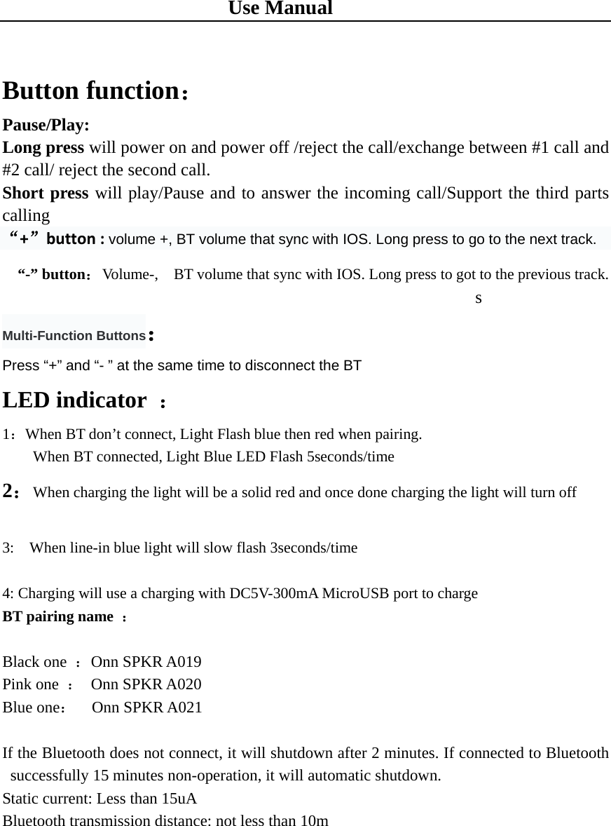 Use Manual  Button function： Pause/Play: Long press will power on and power off /reject the call/exchange between #1 call and #2 call/ reject the second call. Short press will play/Pause and to answer the incoming call/Support the third parts calling “+”button : volume +, BT volume that sync with IOS. Long press to go to the next track.   “-” button：  Volume-,    BT volume that sync with IOS. Long press to got to the previous track.                                                       s                              Multi-Function Buttons： Press “+” and “- ” at the same time to disconnect the BT LED indicator  ： 1：When BT don’t connect, Light Flash blue then red when pairing.     When BT connected, Light Blue LED Flash 5seconds/time 2：When charging the light will be a solid red and once done charging the light will turn off    3:    When line-in blue light will slow flash 3seconds/time  4: Charging will use a charging with DC5V-300mA MicroUSB port to charge   BT pairing name  ：  Black one  ：Onn SPKR A019 Pink one  ： Onn SPKR A020  Blue one：  Onn SPKR A021  If the Bluetooth does not connect, it will shutdown after 2 minutes. If connected to Bluetooth successfully 15 minutes non-operation, it will automatic shutdown. Static current: Less than 15uA Bluetooth transmission distance: not less than 10m 
