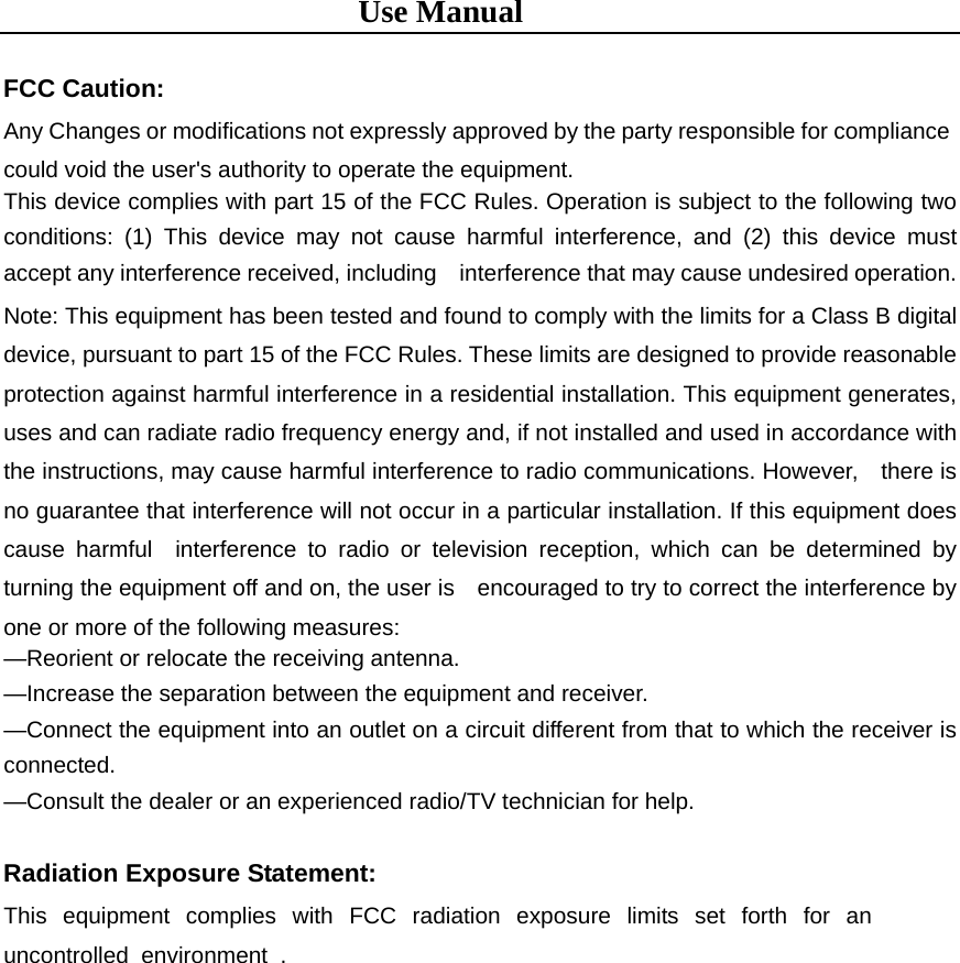 Use Manual  FCC Caution: Any Changes or modifications not expressly approved by the party responsible for compliance could void the user&apos;s authority to operate the equipment.   This device complies with part 15 of the FCC Rules. Operation is subject to the following two conditions: (1) This device may not cause harmful interference, and (2) this device must accept any interference received, including    interference that may cause undesired operation. Note: This equipment has been tested and found to comply with the limits for a Class B digital device, pursuant to part 15 of the FCC Rules. These limits are designed to provide reasonable protection against harmful interference in a residential installation. This equipment generates, uses and can radiate radio frequency energy and, if not installed and used in accordance with the instructions, may cause harmful interference to radio communications. However,    there is no guarantee that interference will not occur in a particular installation. If this equipment does cause harmful  interference to radio or television reception, which can be determined by turning the equipment off and on, the user is    encouraged to try to correct the interference by one or more of the following measures:     —Reorient or relocate the receiving antenna.     —Increase the separation between the equipment and receiver.     —Connect the equipment into an outlet on a circuit different from that to which the receiver is connected.   —Consult the dealer or an experienced radio/TV technician for help.  Radiation Exposure Statement: This equipment complies with FCC radiation exposure limits set forth for an uncontrolled environment .                                                                                   