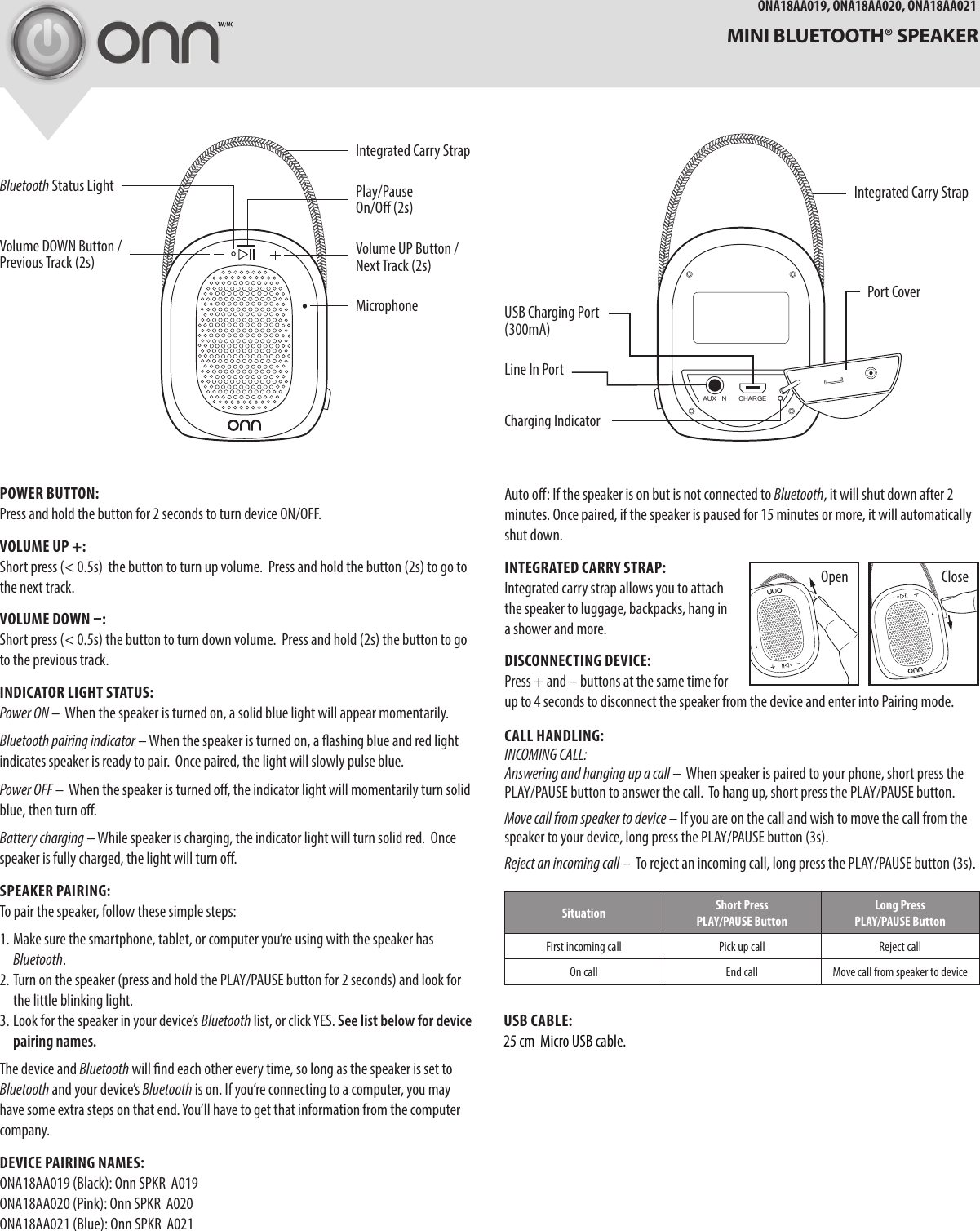 AUX  IN CHARGEONA18AA019, ONA18AA020, ONA18AA021  MINI BLUETOOTH® SPEAKERLine In PortPOWER BUTTON:Press and hold the button for 2 seconds to turn device ON/OFF.  VOLUME UP +: Short press (&lt; 0.5s)  the button to turn up volume.  Press and hold the button (2s) to go to the next track.VOLUME DOWN –:Short press (&lt; 0.5s) the button to turn down volume.  Press and hold (2s) the button to go to the previous track. INDICATOR LIGHT STATUS:Power ON –  When the speaker is turned on, a solid blue light will appear momentarily. Bluetooth pairing indicator – When the speaker is turned on, a ashing blue and red light indicates speaker is ready to pair.  Once paired, the light will slowly pulse blue.Power OFF –  When the speaker is turned o, the indicator light will momentarily turn solid blue, then turn o.Battery charging – While speaker is charging, the indicator light will turn solid red.  Once speaker is fully charged, the light will turn o.SPEAKER PAIRING:To pair the speaker, follow these simple steps:1. Make sure the smartphone, tablet, or computer you’re using with the speaker has Bluetooth. 2. Turn on the speaker (press and hold the PLAY/PAUSE button for 2 seconds) and look for the little blinking light.  3. Look for the speaker in your device’s Bluetooth list, or click YES. See list below for device pairing names. The device and Bluetooth will nd each other every time, so long as the speaker is set to Bluetooth and your device’s Bluetooth is on. If you’re connecting to a computer, you may have some extra steps on that end. You’ll have to get that information from the computer company.DEVICE PAIRING NAMES:ONA18AA019 (Black): Onn SPKR  A019ONA18AA020 (Pink): Onn SPKR  A020 ONA18AA021 (Blue): Onn SPKR  A021MicrophonePlay/Pause On/O (2s)Bluetooth Status LightVolume DOWN Button / Previous Track (2s)USB  Charging Por t             (300mA)Volume UP Button / Next Track (2s)Integrated Carry StrapPort CoverCharging IndicatorAuto o: If the speaker is on but is not connected to Bluetooth, it will shut down after 2 minutes. Once paired, if the speaker is paused for 15 minutes or more, it will automatically shut down.INTEGRATED CARRY STRAP:Integrated carry strap allows you to attach the speaker to luggage, backpacks, hang in a shower and more.DISCONNECTING DEVICE:Press + and – buttons at the same time for up to 4 seconds to disconnect the speaker from the device and enter into Pairing mode.  CALL HANDLING:INCOMING CALL:Answering and hanging up a call –  When speaker is paired to your phone, short press the PLAY/PAUSE button to answer the call.  To hang up, short press the PLAY/PAUSE button. Move call from speaker to device – If you are on the call and wish to move the call from the speaker to your device, long press the PLAY/PAUSE button (3s).Reject an incoming call –  To reject an incoming call, long press the PLAY/PAUSE button (3s). Situation Short Press PLAY/PAUSE ButtonLong Press  PLAY/PAUSE ButtonFirst incoming call Pick up call Reject callOn call End call Move call from speaker to deviceCloseOpenIntegrated Carry StrapUSB CABLE:25 cm  Micro USB cable. 