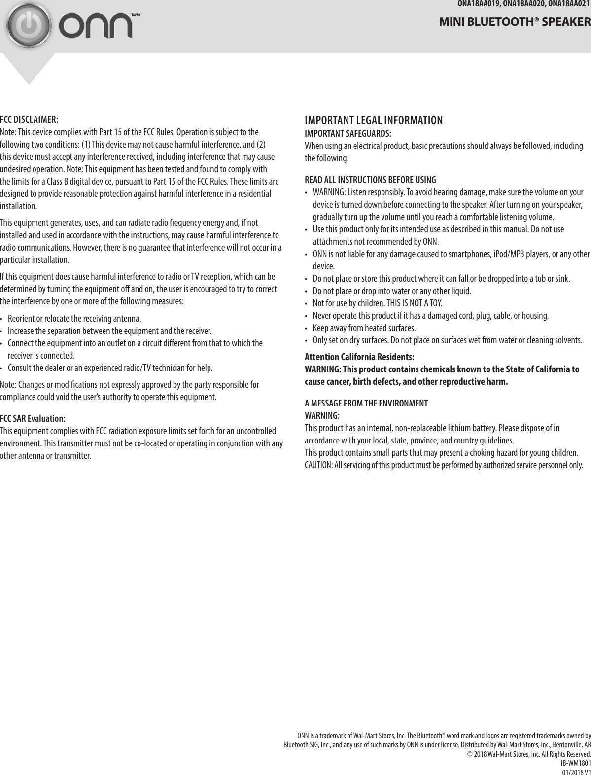 ONA18AA019, ONA18AA020, ONA18AA021  MINI BLUETOOTH® SPEAKERFCC DISCLAIMER:Note: This device complies with Part 15 of the FCC Rules. Operation is subject to the following two conditions: (1) This device may not cause harmful interference, and (2) this device must accept any interference received, including interference that may cause undesired operation. Note: This equipment has been tested and found to comply with the limits for a Class B digital device, pursuant to Part 15 of the FCC Rules. These limits are designed to provide reasonable protection against harmful interference in a residential installation. This equipment generates, uses, and can radiate radio frequency energy and, if not installed and used in accordance with the instructions, may cause harmful interference to radio communications. However, there is no guarantee that interference will not occur in a particular installation. If this equipment does cause harmful interference to radio or TV reception, which can be determined by turning the equipment o and on, the user is encouraged to try to correct the interference by one or more of the following measures: •  Reorient or relocate the receiving antenna. •  Increase the separation between the equipment and the receiver. •  Connect the equipment into an outlet on a circuit dierent from that to which the receiver is connected. •  Consult the dealer or an experienced radio/TV technician for help.Note: Changes or modications not expressly approved by the party responsible for compliance could void the user’s authority to operate this equipment.FCC SAR Evaluation:This equipment complies with FCC radiation exposure limits set forth for an uncontrolled environment. This transmitter must not be co-located or operating in conjunction with any other antenna or transmitter.IMPORTANT LEGAL INFORMATIONIMPORTANT SAFEGUARDS: When using an electrical product, basic precautions should always be followed, including the following: READ ALL INSTRUCTIONS BEFORE USING •  WARNING: Listen responsibly. To avoid hearing damage, make sure the volume on your device is turned down before connecting to the speaker. After turning on your speaker, gradually turn up the volume until you reach a comfortable listening volume. •  Use this product only for its intended use as described in this manual. Do not use attachments not recommended by ONN. •  ONN is not liable for any damage caused to smartphones, iPod/MP3 players, or any other device. •  Do not place or store this product where it can fall or be dropped into a tub or sink. •  Do not place or drop into water or any other liquid.•  Not for use by children. THIS IS NOT A TOY.•  Never operate this product if it has a damaged cord, plug, cable, or housing.•  Keep away from heated surfaces.•  Only set on dry surfaces. Do not place on surfaces wet from water or cleaning solvents. Attention California Residents: WARNING: This product contains chemicals known to the State of California to cause cancer, birth defects, and other reproductive harm.A MESSAGE FROM THE ENVIRONMENT WARNING: This product has an internal, non-replaceable lithium battery. Please dispose of in accordance with your local, state, province, and country guidelines. This product contains small parts that may present a choking hazard for young children. CAUTION: All servicing of this product must be performed by authorized service personnel only. ONN is a trademark of Wal-Mart Stores, Inc. The Bluetooth® word mark and logos are registered trademarks owned by Bluetooth SIG, Inc., and any use of such marks by ONN is under license. Distributed by Wal-Mart Stores, Inc., Bentonville, AR© 2018 Wal-Mart Stores, Inc. All Rights Reserved.IB-WM180101/2018 V1