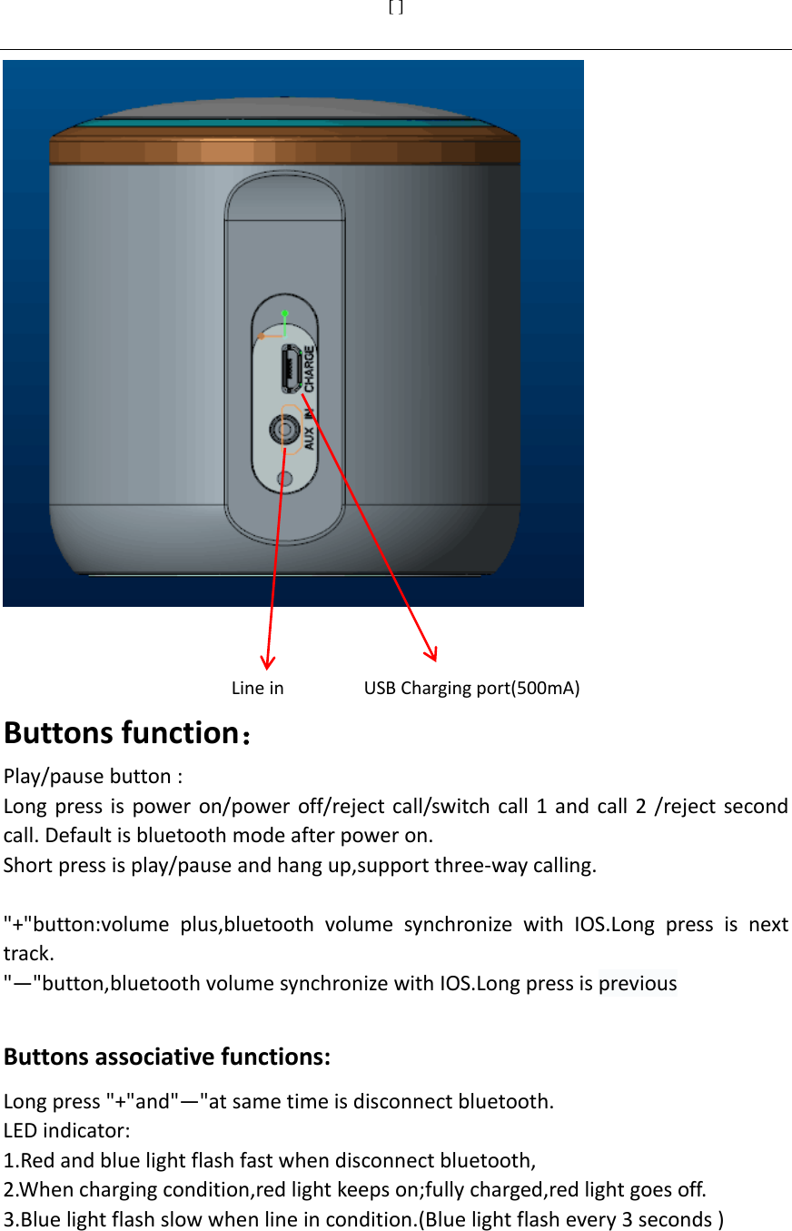 [ ]     LineinUSBChargingport(500mA)Buttonsfunction：Play/pausebutton:Longpressispoweron/poweroff/rejectcall/switchcall1andcall2/rejectsecondcall.Defaultisbluetoothmodeafterpoweron.Shortpressisplay/pauseandhangup,supportthree‐waycalling.&quot;+&quot;button:volumeplus,bluetoothvolumesynchronizewithIOS.Longpressisnexttrack.&quot;—&quot;button,bluetoothvolumesynchronizewithIOS.Longpressisprevious Buttonsassociativefunctions:Longpress&quot;+&quot;and&quot;—&quot;atsametimeisdisconnectbluetooth. LEDindicator:1.Redandbluelightflashfastwhendisconnectbluetooth,2.Whenchargingcondition,redlightkeepson;fullycharged,redlightgoesoff.3.Bluelightflashslowwhenlineincondition.(Bluelightflashevery3seconds)    
