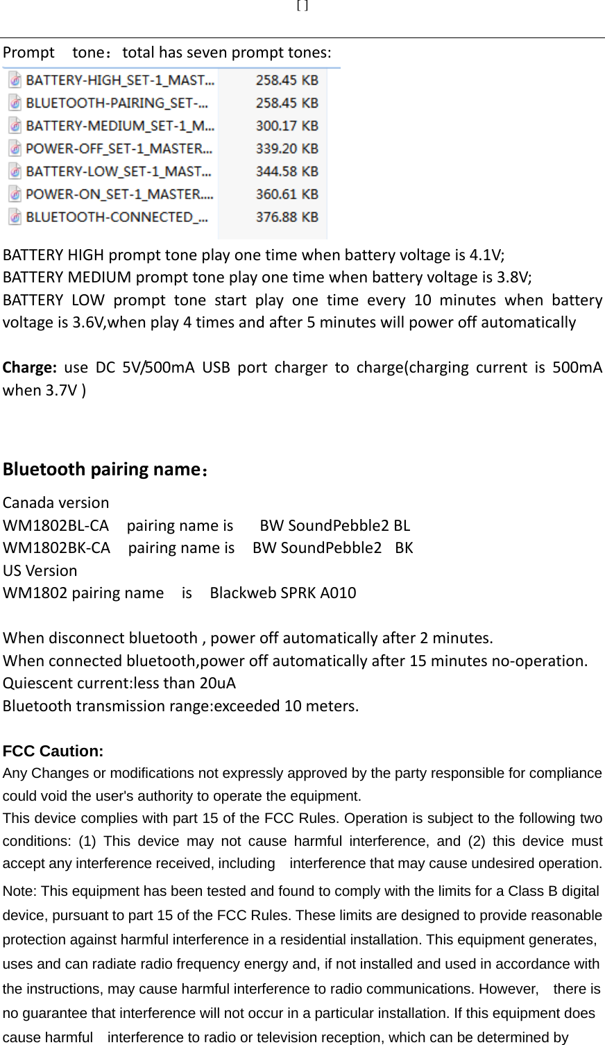 [ ]  Prompttone：totalhassevenprompttones:BATTERYHIGHprompttoneplayonetimewhenbatteryvoltageis4.1V;BATTERYMEDIUMprompttoneplayonetimewhenbatteryvoltageis3.8V;BATTERYLOWprompttonestartplayonetimeevery10minuteswhenbatteryvoltageis3.6V,whenplay4timesandafter5minuteswillpoweroffautomaticallyCharge:useDC5V/500mAUSBportchargertocharge(chargingcurrentis500mAwhen3.7V)  Bluetoothpairingname：CanadaversionWM1802BL‐CApairingnameisBWSoundPebble2BLWM1802BK‐CApairingnameisBWSoundPebble2 BKUSVersionWM1802pairingnameisBlackwebSPRKA010Whendisconnectbluetooth,poweroffautomaticallyafter2minutes.Whenconnectedbluetooth,poweroffautomaticallyafter15minutesno‐operation.Quiescentcurrent:lessthan20uABluetoothtransmissionrange:exceeded10meters. FCC Caution: Any Changes or modifications not expressly approved by the party responsible for compliance could void the user&apos;s authority to operate the equipment. This device complies with part 15 of the FCC Rules. Operation is subject to the following two conditions: (1) This device may not cause harmful interference, and (2) this device must accept any interference received, including    interference that may cause undesired operation. Note: This equipment has been tested and found to comply with the limits for a Class B digital device, pursuant to part 15 of the FCC Rules. These limits are designed to provide reasonable protection against harmful interference in a residential installation. This equipment generates, uses and can radiate radio frequency energy and, if not installed and used in accordance with the instructions, may cause harmful interference to radio communications. However,    there is no guarantee that interference will not occur in a particular installation. If this equipment does cause harmful    interference to radio or television reception, which can be determined by 