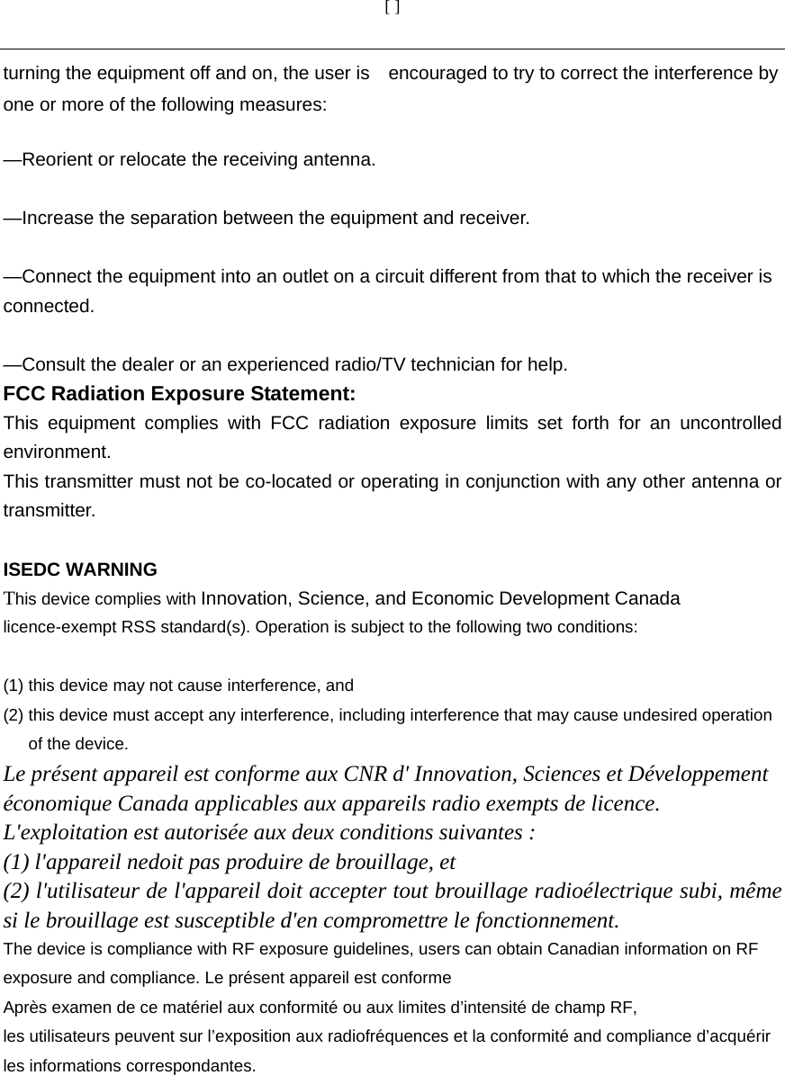 [ ]  turning the equipment off and on, the user is    encouraged to try to correct the interference by one or more of the following measures:      —Reorient or relocate the receiving antenna.      —Increase the separation between the equipment and receiver.      —Connect the equipment into an outlet on a circuit different from that to which the receiver is connected.    —Consult the dealer or an experienced radio/TV technician for help. FCC Radiation Exposure Statement:     This equipment complies with FCC radiation exposure limits set forth for an uncontrolled environment.  This transmitter must not be co-located or operating in conjunction with any other antenna or transmitter.  ISEDC WARNING This device complies with Innovation, Science, and Economic Development Canada licence-exempt RSS standard(s). Operation is subject to the following two conditions:    (1) this device may not cause interference, and (2) this device must accept any interference, including interference that may cause undesired operation of the device. Le présent appareil est conforme aux CNR d&apos; Innovation, Sciences et Développement économique Canada applicables aux appareils radio exempts de licence. L&apos;exploitation est autorisée aux deux conditions suivantes : (1) l&apos;appareil nedoit pas produire de brouillage, et(2) l&apos;utilisateur de l&apos;appareil doit accepter tout brouillage radioélectrique subi, même si le brouillage est susceptible d&apos;en compromettre le fonctionnement. The device is compliance with RF exposure guidelines, users can obtain Canadian information on RF exposure and compliance. Le présent appareil est conforme Après examen de ce matériel aux conformité ou aux limites d’intensité de champ RF, les utilisateurs peuvent sur l’exposition aux radiofréquences et la conformité and compliance d’acquérir les informations correspondantes.   