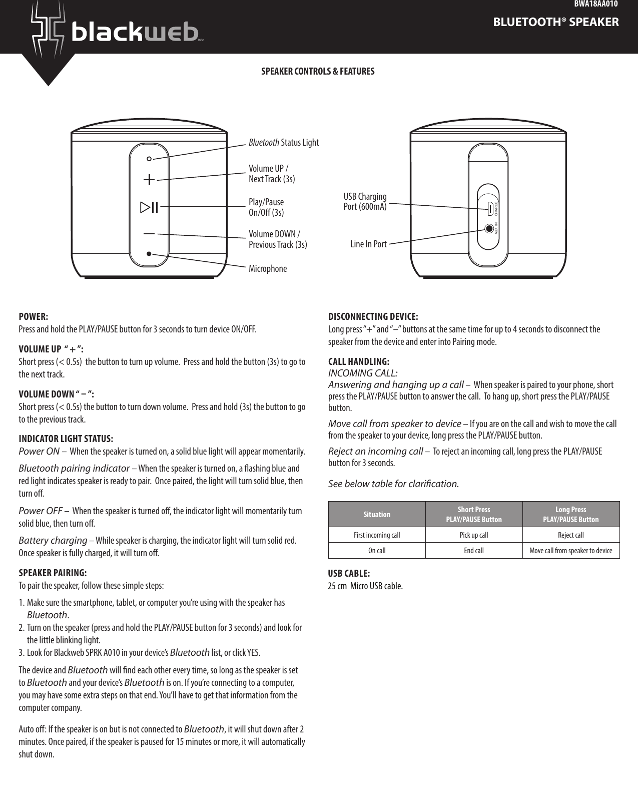 BWA18AA010BLUETOOTH® SPEAKERPOWER:Press and hold the PLAY/PAUSE button for 3 seconds to turn device ON/OFF.  VOLUME UP  “ + ”: Short press (&lt; 0.5s)  the button to turn up volume.  Press and hold the button (3s) to go to the next track.VOLUME DOWN “ – ”:Short press (&lt; 0.5s) the button to turn down volume.  Press and hold (3s) the button to go to the previous track. INDICATOR LIGHT STATUS:Power ON –  When the speaker is turned on, a solid blue light will appear momentarily. Bluetooth pairing indicator – When the speaker is turned on, a ashing blue and red light indicates speaker is ready to pair.  Once paired, the light will turn solid blue, then turn o.Power OFF –  When the speaker is turned o, the indicator light will momentarily turn solid blue, then turn o.Battery charging – While speaker is charging, the indicator light will turn solid red.  Once speaker is fully charged, it will turn o.SPEAKER PAIRING:To pair the speaker, follow these simple steps:1. Make sure the smartphone, tablet, or computer you’re using with the speaker has Bluetooth. 2. Turn on the speaker (press and hold the PLAY/PAUSE button for 3 seconds) and look for the little blinking light.  3. Look for Blackweb SPRK A010 in your device’s Bluetooth list, or click YES. The device and Bluetooth will nd each other every time, so long as the speaker is set to Bluetooth and your device’s Bluetooth is on. If you’re connecting to a computer, you may have some extra steps on that end. You’ll have to get that information from the computer company.Auto o: If the speaker is on but is not connected to Bluetooth, it will shut down after 2 minutes. Once paired, if the speaker is paused for 15 minutes or more, it will automatically shut down.DISCONNECTING DEVICE:Long press “+” and “–” buttons at the same time for up to 4 seconds to disconnect the speaker from the device and enter into Pairing mode.  CALL HANDLING:INCOMING CALL:Answering and hanging up a call –  When speaker is paired to your phone, short press the PLAY/PAUSE button to answer the call.  To hang up, short press the PLAY/PAUSE button. Move call from speaker to device – If you are on the call and wish to move the call from the speaker to your device, long press the PLAY/PAUSE button.Reject an incoming call –  To reject an incoming call, long press the PLAY/PAUSE button for 3 seconds. See below table for clarication.Situation Short Press PLAY/PAUSE ButtonLong Press  PLAY/PAUSE ButtonFirst incoming call Pick up call Reject callOn call End call Move call from speaker to deviceSPEAKER CONTROLS &amp; FEATURESMicrophonePlay/Pause On/O (3s)Bluetooth Status LightVolume DOWN / Previous Track (3s)Volume UP / Next Track (3s)AUX  IN CHARGELine In PortUSB Charging Port (600mA)USB CABLE:25 cm  Micro USB cable. 