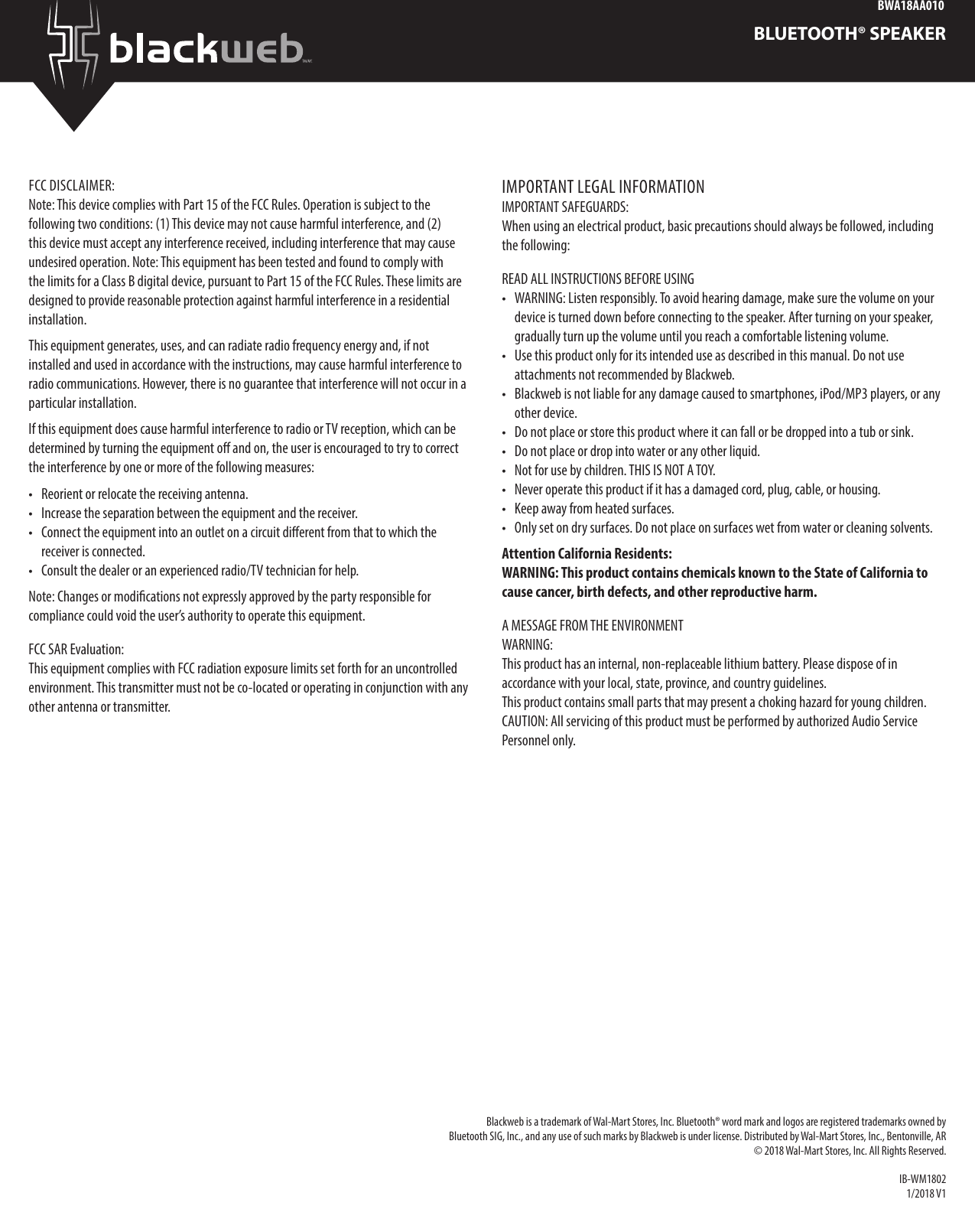 BWA18AA010BLUETOOTH® SPEAKERFCC DISCLAIMER:Note: This device complies with Part 15 of the FCC Rules. Operation is subject to the following two conditions: (1) This device may not cause harmful interference, and (2) this device must accept any interference received, including interference that may cause undesired operation. Note: This equipment has been tested and found to comply with the limits for a Class B digital device, pursuant to Part 15 of the FCC Rules. These limits are designed to provide reasonable protection against harmful interference in a residential installation. This equipment generates, uses, and can radiate radio frequency energy and, if not installed and used in accordance with the instructions, may cause harmful interference to radio communications. However, there is no guarantee that interference will not occur in a particular installation. If this equipment does cause harmful interference to radio or TV reception, which can be determined by turning the equipment o and on, the user is encouraged to try to correct the interference by one or more of the following measures: •  Reorient or relocate the receiving antenna. •  Increase the separation between the equipment and the receiver. •  Connect the equipment into an outlet on a circuit dierent from that to which the receiver is connected. •  Consult the dealer or an experienced radio/TV technician for help.Note: Changes or modications not expressly approved by the party responsible for compliance could void the user’s authority to operate this equipment.FCC SAR Evaluation:This equipment complies with FCC radiation exposure limits set forth for an uncontrolled environment. This transmitter must not be co-located or operating in conjunction with any other antenna or transmitter.IMPORTANT LEGAL INFORMATIONIMPORTANT SAFEGUARDS: When using an electrical product, basic precautions should always be followed, including the following: READ ALL INSTRUCTIONS BEFORE USING •  WARNING: Listen responsibly. To avoid hearing damage, make sure the volume on your device is turned down before connecting to the speaker. After turning on your speaker, gradually turn up the volume until you reach a comfortable listening volume. •  Use this product only for its intended use as described in this manual. Do not use attachments not recommended by Blackweb. •  Blackweb is not liable for any damage caused to smartphones, iPod/MP3 players, or any other device. •  Do not place or store this product where it can fall or be dropped into a tub or sink. •  Do not place or drop into water or any other liquid.•  Not for use by children. THIS IS NOT A TOY.•  Never operate this product if it has a damaged cord, plug, cable, or housing.•  Keep away from heated surfaces.•  Only set on dry surfaces. Do not place on surfaces wet from water or cleaning solvents. Attention California Residents: WARNING: This product contains chemicals known to the State of California to cause cancer, birth defects, and other reproductive harm.A MESSAGE FROM THE ENVIRONMENT WARNING: This product has an internal, non-replaceable lithium battery. Please dispose of in accordance with your local, state, province, and country guidelines. This product contains small parts that may present a choking hazard for young children. CAUTION: All servicing of this product must be performed by authorized Audio Service Personnel only. Blackweb is a trademark of Wal-Mart Stores, Inc. Bluetooth® word mark and logos are registered trademarks owned by Bluetooth SIG, Inc., and any use of such marks by Blackweb is under license. Distributed by Wal-Mart Stores, Inc., Bentonville, AR © 2018 Wal-Mart Stores, Inc. All Rights Reserved. IB-WM18021/2018 V1