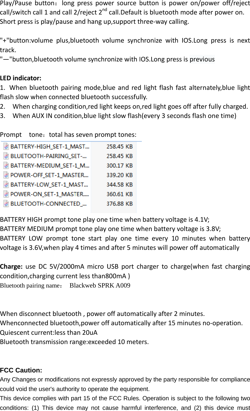 Playcall/Sho &quot;+&quot;btrac&quot;—&quot; LED1. Wflas2. 3.  PromBATBATBATvolt ChaconBlue  WhWhQuiBlue  FCCAny coulThiscondy/Pause but/switch call ort press is pbutton:voluck. &quot;button,bluD indicator: When blueth slow wheWhen charWhen AUXmpt  toneTTERY HIGH TTERY MEDITTERY LOW tage is 3.6V,arge: use Ddition,chargetooth pairingen disconneenconnecteescent curretooth tranC Caution: Changes orld void the uss device comditions: (1) Ttton：long 1 and call 2play/pause aume plus,bletooth volutooth pairinn connecterging conditX IN conditio：total has prompt tonUM promptprompt to,when play C 5V/2000mging curreng name： Blect bluetooed bluetootrent:less thasmission rar modificationser&apos;s authoritmplies with paThis device press pow2/reject 2ndand hang uuetooth voume synchrong mode,bld bluetoothtion,red lighon,blue lighseven promne play onet tone play one start p4 times andmA micro Ut less than8lackweb SPRth , power oh,power offan 20uA nge:exceedns not expresty to operateart 15 of the may not cawer source bcall.Defaultp,support tolume synconize with Iue and redh successfuht keeps onht slow flashmpt tones: time whenone time wplay one timd after 5 miUSB port c800mA ) RK A009 off automatf automaticded 10 metessly approvee the equipmeFCC Rules.ause harmfubutton is pt is bluetoohree-way cachronize witIOS.Long prd light flashlly. ,red light goh(every 3 se n battery vowhen batteryme every 1nutes will pharger to ctically after cally after 15ers. ed by the partent.  Operation isl interferencower on/pth mode aftalling.  th IOS.Longress is previoh fast alternoes off afteeconds flashltage is 4.1Vy voltage is 10 minutespower off aucharge(whe2 minutes.5 minutes nty responsibs subject to ce, and (2) tower off/reter power og press is ous nately,blue r fully chargh one time) V; 3.8V; s when batutomaticallyn fast char no-operatiole for complithe followingthis device eject on.  next light ged.  ttery y rging n. ance g two must 