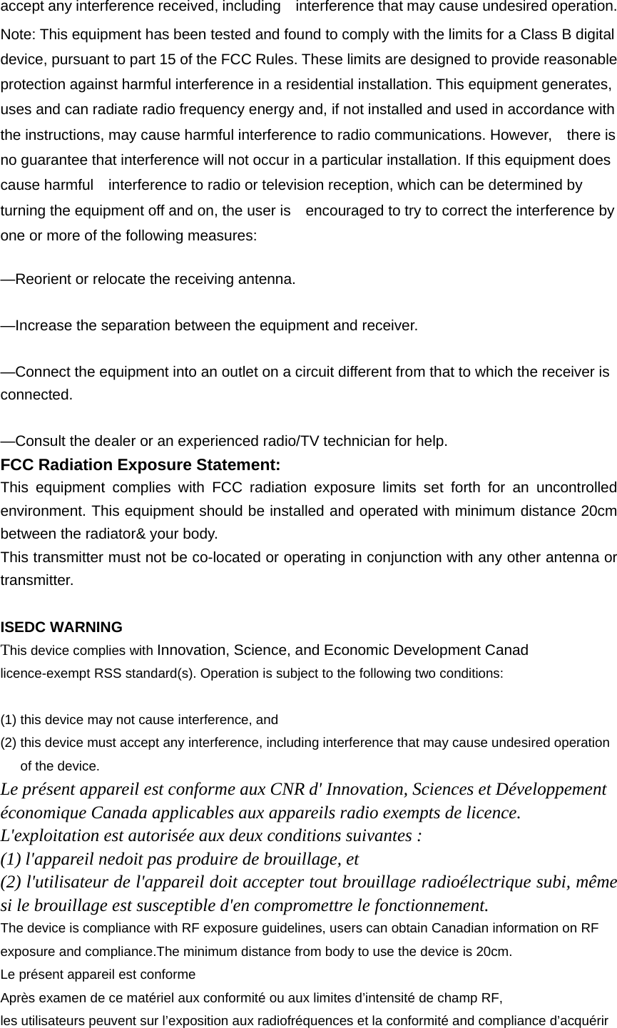accept any interference received, including    interference that may cause undesired operation. Note: This equipment has been tested and found to comply with the limits for a Class B digital device, pursuant to part 15 of the FCC Rules. These limits are designed to provide reasonable protection against harmful interference in a residential installation. This equipment generates, uses and can radiate radio frequency energy and, if not installed and used in accordance with the instructions, may cause harmful interference to radio communications. However,    there is no guarantee that interference will not occur in a particular installation. If this equipment does cause harmful    interference to radio or television reception, which can be determined by turning the equipment off and on, the user is    encouraged to try to correct the interference by one or more of the following measures:      —Reorient or relocate the receiving antenna.      —Increase the separation between the equipment and receiver.      —Connect the equipment into an outlet on a circuit different from that to which the receiver is connected.    —Consult the dealer or an experienced radio/TV technician for help. FCC Radiation Exposure Statement:     This equipment complies with FCC radiation exposure limits set forth for an uncontrolled environment. This equipment should be installed and operated with minimum distance 20cm between the radiator&amp; your body. This transmitter must not be co-located or operating in conjunction with any other antenna or transmitter.  ISEDC WARNING This device complies with Innovation, Science, and Economic Development Canad licence-exempt RSS standard(s). Operation is subject to the following two conditions:    (1) this device may not cause interference, and (2) this device must accept any interference, including interference that may cause undesired operation of the device. Le présent appareil est conforme aux CNR d&apos; Innovation, Sciences et Développement économique Canada applicables aux appareils radio exempts de licence. L&apos;exploitation est autorisée aux deux conditions suivantes : (1) l&apos;appareil nedoit pas produire de brouillage, et (2) l&apos;utilisateur de l&apos;appareil doit accepter tout brouillage radioélectrique subi, même si le brouillage est susceptible d&apos;en compromettre le fonctionnement. The device is compliance with RF exposure guidelines, users can obtain Canadian information on RF exposure and compliance.The minimum distance from body to use the device is 20cm. Le présent appareil est conforme Après examen de ce matériel aux conformité ou aux limites d’intensité de champ RF, les utilisateurs peuvent sur l’exposition aux radiofréquences et la conformité and compliance d’acquérir 