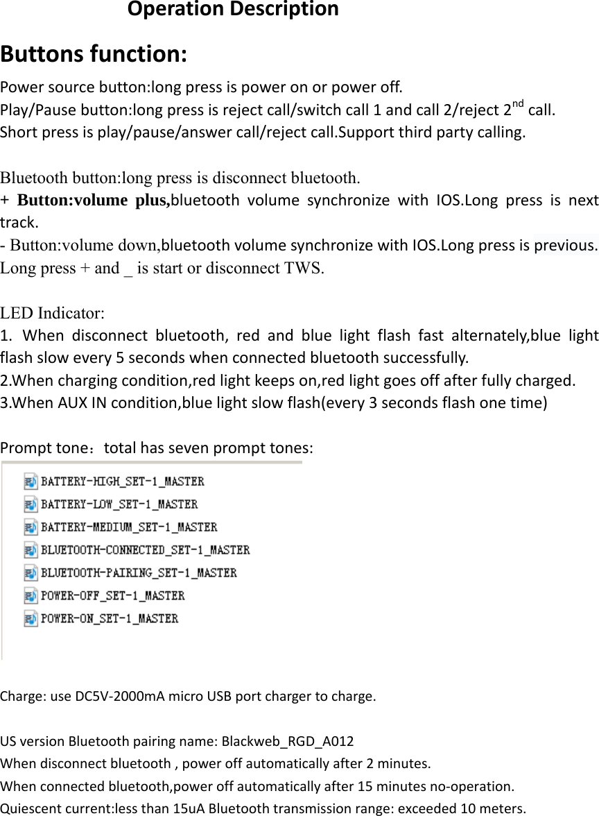 Operation Description Buttons function: Power source button:long press is power on or power off. Play/Pause button:long press is reject call/switch call 1 and call 2/reject 2nd call. Short press is play/pause/answer call/reject call.Support third party calling.  Bluetooth button:long press is disconnect bluetooth. + Button:volume plus,bluetooth volume synchronize with IOS.Long press is next track. - Button:volume down,bluetooth volume synchronize with IOS.Long press is previous. Long press + and _ is start or disconnect TWS.  LED Indicator: 1. When disconnect bluetooth, red and blue light flash fast alternately,blue light flash slow every 5 seconds when connected bluetooth successfully. 2.When charging condition,red light keeps on,red light goes off after fully charged. 3.When AUX IN condition,blue light slow flash(every 3 seconds flash one time)                                                                                        Prompt tone：total has seven prompt tones:   Charge: use DC5V-2000mA micro USB port charger to charge. US version Bluetooth pairing name: Blackweb_RGD_A012 When disconnect bluetooth , power off automatically after 2 minutes. When connected bluetooth,power off automatically after 15 minutes no-operation. Quiescent current:less than 15uA Bluetooth transmission range: exceeded 10 meters.             