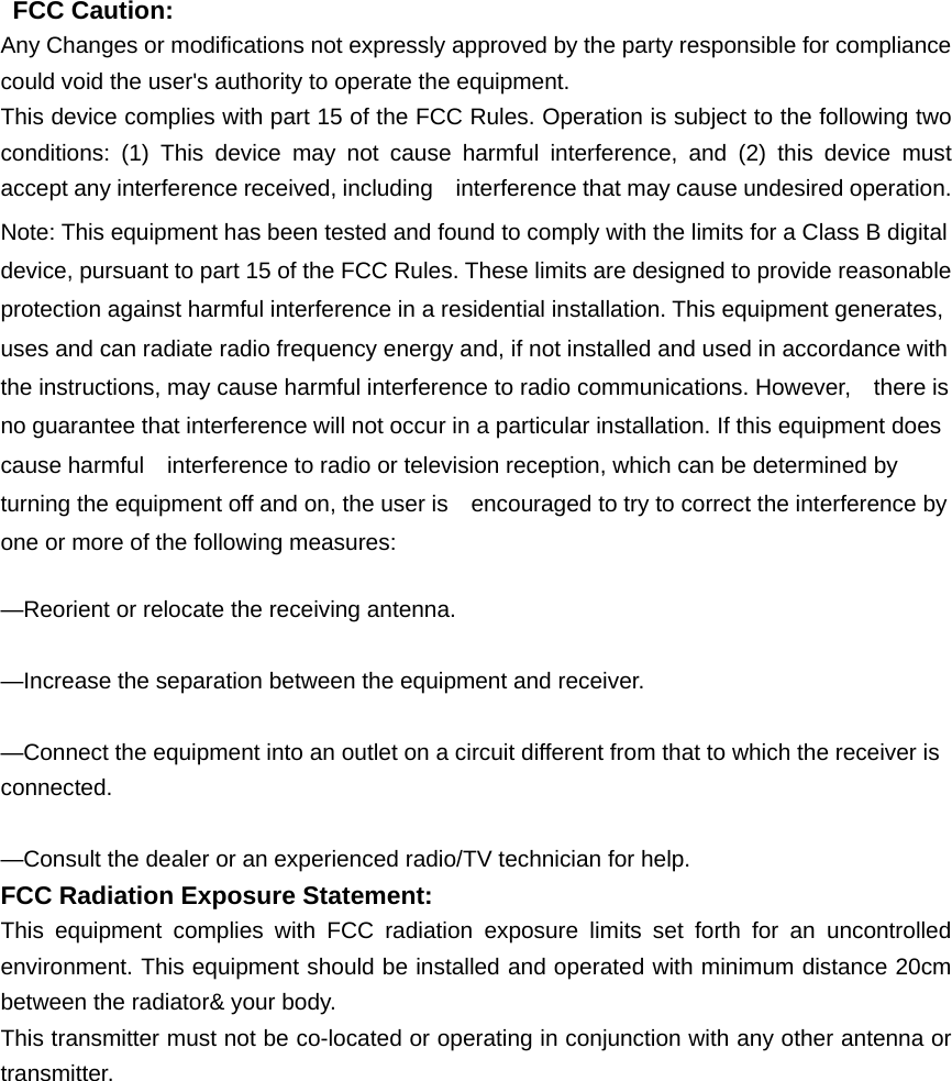    FCC Caution: Any Changes or modifications not expressly approved by the party responsible for compliance could void the user&apos;s authority to operate the equipment. This device complies with part 15 of the FCC Rules. Operation is subject to the following two conditions: (1) This device may not cause harmful interference, and (2) this device must accept any interference received, including    interference that may cause undesired operation. Note: This equipment has been tested and found to comply with the limits for a Class B digital device, pursuant to part 15 of the FCC Rules. These limits are designed to provide reasonable protection against harmful interference in a residential installation. This equipment generates, uses and can radiate radio frequency energy and, if not installed and used in accordance with the instructions, may cause harmful interference to radio communications. However,    there is no guarantee that interference will not occur in a particular installation. If this equipment does cause harmful    interference to radio or television reception, which can be determined by turning the equipment off and on, the user is    encouraged to try to correct the interference by one or more of the following measures:      —Reorient or relocate the receiving antenna.      —Increase the separation between the equipment and receiver.      —Connect the equipment into an outlet on a circuit different from that to which the receiver is connected.    —Consult the dealer or an experienced radio/TV technician for help. FCC Radiation Exposure Statement:     This equipment complies with FCC radiation exposure limits set forth for an uncontrolled environment. This equipment should be installed and operated with minimum distance 20cm between the radiator&amp; your body. This transmitter must not be co-located or operating in conjunction with any other antenna or transmitter.                                                                                  