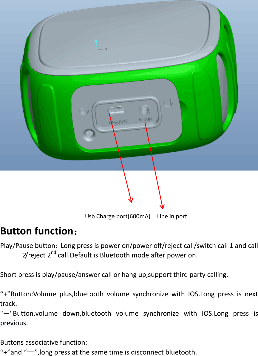                               Usb Charge port(600mA)    Line in port     Button function： Play/Pause button：Long press is power on/power off/reject call/switch call 1 and call 2/ r e j e c t  2 nd call.Default is Bluetooth mode after power on.  Short press is play/pause/answer call or hang up,support third party calling.  “+”Button:Volume plus,bluetooth volume synchronize with IOS.Long press is next track. &quot;—&quot;Button,volume down,bluetooth volume synchronize with IOS.Long press is previous.  Buttons associative function:                                                             “+”and “—”,long press at the same time is disconnect bluetooth.    
