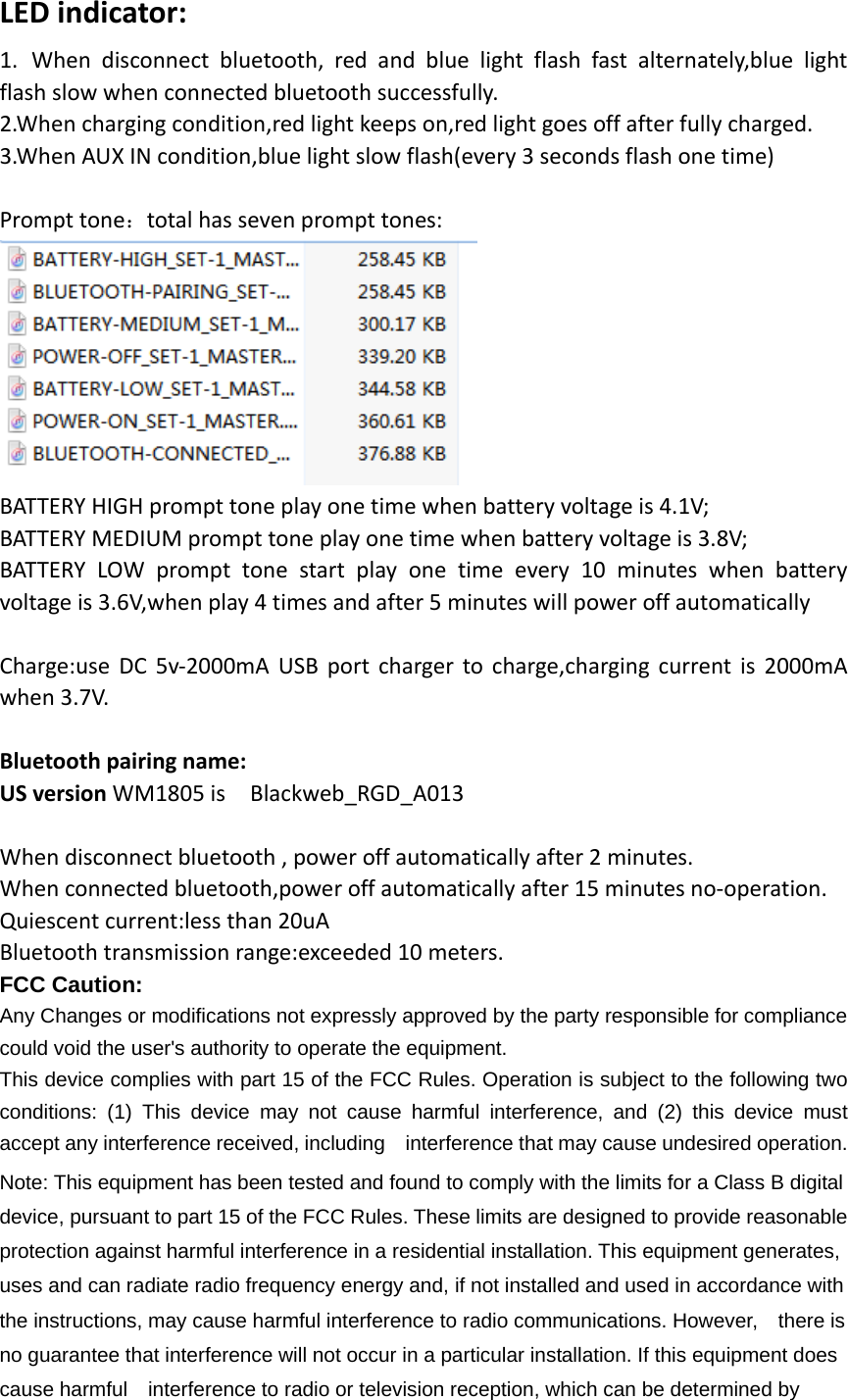 LED indicator:   1. When disconnect bluetooth, red and blue light flash fast alternately,blue light flash slow when connected bluetooth successfully. 2.When charging condition,red light keeps on,red light goes off after fully charged. 3.When AUX IN condition,blue light slow flash(every 3 seconds flash one time)    Prompt tone：total has seven prompt tones:  BATTERY HIGH prompt tone play one time when battery voltage is 4.1V; BATTERY MEDIUM prompt tone play one time when battery voltage is 3.8V; BATTERY LOW prompt tone start play one time every 10 minutes when battery voltage is 3.6V,when play 4 times and after 5 minutes will power off automatically  Charge:use DC 5v-2000mA USB port charger to charge,charging current is 2000mA when 3.7V.  Bluetooth pairing name: US version WM1805 is  Blackweb_RGD_A013  When disconnect bluetooth , power off automatically after 2 minutes. When connected bluetooth,power off automatically after 15 minutes no-operation. Quiescent current:less than 20uA Bluetooth transmission range:exceeded 10 meters. FCC Caution: Any Changes or modifications not expressly approved by the party responsible for compliance could void the user&apos;s authority to operate the equipment. This device complies with part 15 of the FCC Rules. Operation is subject to the following two conditions: (1) This device may not cause harmful interference, and (2) this device must accept any interference received, including    interference that may cause undesired operation. Note: This equipment has been tested and found to comply with the limits for a Class B digital device, pursuant to part 15 of the FCC Rules. These limits are designed to provide reasonable protection against harmful interference in a residential installation. This equipment generates, uses and can radiate radio frequency energy and, if not installed and used in accordance with the instructions, may cause harmful interference to radio communications. However,    there is no guarantee that interference will not occur in a particular installation. If this equipment does cause harmful    interference to radio or television reception, which can be determined by 