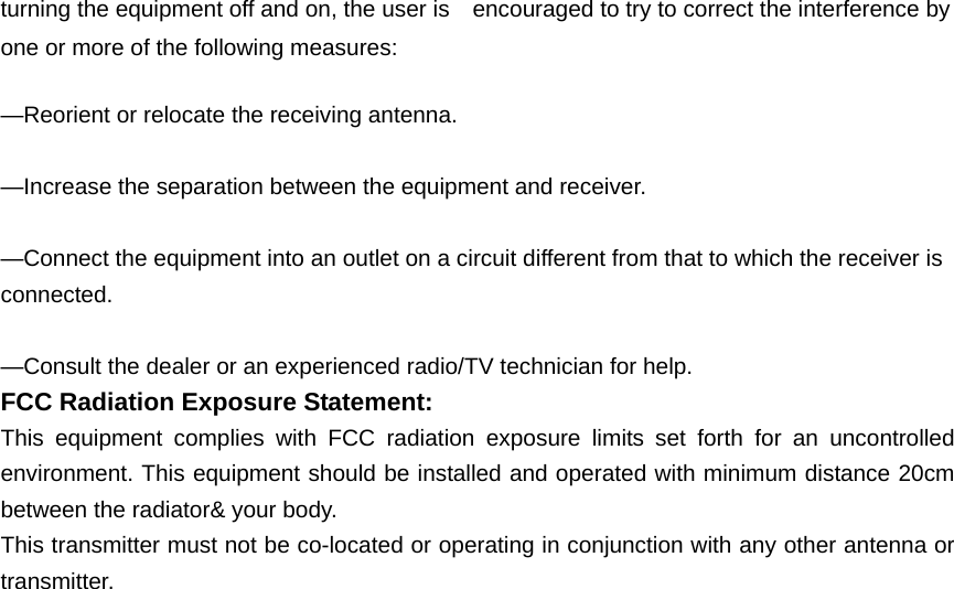 turning the equipment off and on, the user is    encouraged to try to correct the interference by one or more of the following measures:      —Reorient or relocate the receiving antenna.      —Increase the separation between the equipment and receiver.      —Connect the equipment into an outlet on a circuit different from that to which the receiver is connected.    —Consult the dealer or an experienced radio/TV technician for help. FCC Radiation Exposure Statement:     This equipment complies with FCC radiation exposure limits set forth for an uncontrolled environment. This equipment should be installed and operated with minimum distance 20cm between the radiator&amp; your body. This transmitter must not be co-located or operating in conjunction with any other antenna or transmitter.                                                                                   