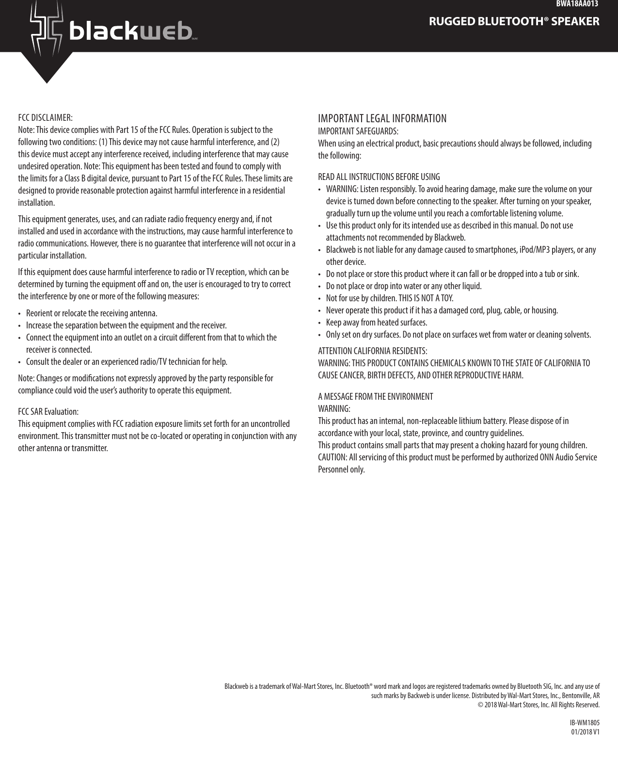BWA18AA013RUGGED BLUETOOTH® SPEAKERFCC DISCLAIMER:Note: This device complies with Part 15 of the FCC Rules. Operation is subject to the following two conditions: (1) This device may not cause harmful interference, and (2) this device must accept any interference received, including interference that may cause undesired operation. Note: This equipment has been tested and found to comply with the limits for a Class B digital device, pursuant to Part 15 of the FCC Rules. These limits are designed to provide reasonable protection against harmful interference in a residential installation. This equipment generates, uses, and can radiate radio frequency energy and, if not installed and used in accordance with the instructions, may cause harmful interference to radio communications. However, there is no guarantee that interference will not occur in a particular installation. If this equipment does cause harmful interference to radio or TV reception, which can be determined by turning the equipment o and on, the user is encouraged to try to correct the interference by one or more of the following measures: •  Reorient or relocate the receiving antenna. •  Increase the separation between the equipment and the receiver. •  Connect the equipment into an outlet on a circuit dierent from that to which the receiver is connected. •  Consult the dealer or an experienced radio/TV technician for help.Note: Changes or modications not expressly approved by the party responsible for compliance could void the user’s authority to operate this equipment.FCC SAR Evaluation:This equipment complies with FCC radiation exposure limits set forth for an uncontrolled environment. This transmitter must not be co-located or operating in conjunction with any other antenna or transmitter.IMPORTANT LEGAL INFORMATIONIMPORTANT SAFEGUARDS: When using an electrical product, basic precautions should always be followed, including the following: READ ALL INSTRUCTIONS BEFORE USING •  WARNING: Listen responsibly. To avoid hearing damage, make sure the volume on your device is turned down before connecting to the speaker. After turning on your speaker, gradually turn up the volume until you reach a comfortable listening volume. •  Use this product only for its intended use as described in this manual. Do not use attachments not recommended by Blackweb. •  Blackweb is not liable for any damage caused to smartphones, iPod/MP3 players, or any other device. •  Do not place or store this product where it can fall or be dropped into a tub or sink. •  Do not place or drop into water or any other liquid.•  Not for use by children. THIS IS NOT A TOY.•  Never operate this product if it has a damaged cord, plug, cable, or housing.•  Keep away from heated surfaces.•  Only set on dry surfaces. Do not place on surfaces wet from water or cleaning solvents. ATTENTION CALIFORNIA RESIDENTS: WARNING: THIS PRODUCT CONTAINS CHEMICALS KNOWN TO THE STATE OF CALIFORNIA TO CAUSE CANCER, BIRTH DEFECTS, AND OTHER REPRODUCTIVE HARM.A MESSAGE FROM THE ENVIRONMENT WARNING: This product has an internal, non-replaceable lithium battery. Please dispose of in accordance with your local, state, province, and country guidelines. This product contains small parts that may present a choking hazard for young children. CAUTION: All servicing of this product must be performed by authorized ONN Audio Service Personnel only. Blackweb is a trademark of Wal-Mart Stores, Inc. Bluetooth® word mark and logos are registered trademarks owned by Bluetooth SIG, Inc. and any use of such marks by Backweb is under license. Distributed by Wal-Mart Stores, Inc., Bentonville, AR © 2018 Wal-Mart Stores, Inc. All Rights Reserved. IB-WM180501/2018 V1