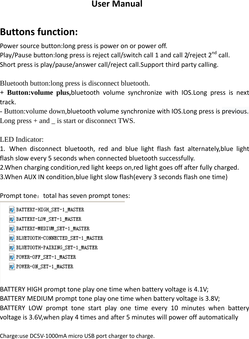 UserManual Buttonsfunction:Powersourcebutton:longpressispoweronorpoweroff.Play/Pausebutton:longpressisrejectcall/switchcall1andcall2/ r e j e c t 2ndcall.Shortpressisplay/pause/answercall/rejectcall.Supportthirdpartycalling. Bluetooth button:long press is disconnect bluetooth. + Button:volume plus,bluetoothvolumesynchronizewithIOS.Longpressisnexttrack.- Button:volume down,bluetoothvolumesynchronizewithIOS.Longpressisprevious.Long press + and _ is start or disconnect TWS.  LED Indicator: 1. Whendisconnectbluetooth,redandbluelightflashfastalternately,bluelightflashslowevery5secondswhenconnectedbluetoothsuccessfully.2.Whenchargingcondition,redlightkeepson,redlightgoesoffafterfullycharged.3.WhenAUXINcondition,bluelightslowflash(every3secondsflashonetime)                                                                                     Prompttone：totalhassevenprompttones: BATTERYHIGHprompttoneplayonetimewhenbatteryvoltageis4.1V;BATTERYMEDIUMprompttoneplayonetimewhenbatteryvoltageis3.8V;BATTERYLOWprompttonestartplayonetimeevery10minuteswhenbatteryvoltageis3.6V,whenplay4timesandafter5minuteswillpoweroffautomaticallyCharge:useDC5V‐1000mAmicroUSBportchargertocharge.