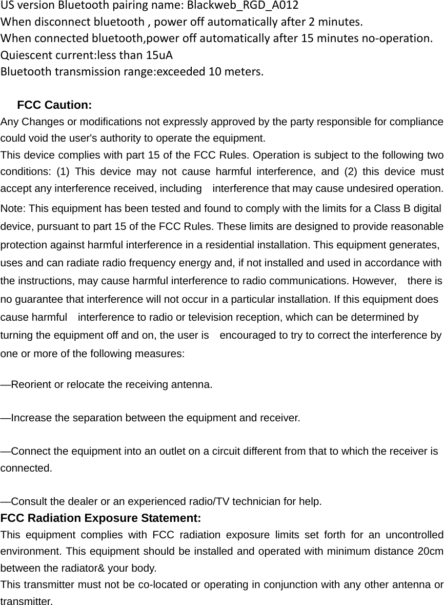 USversionBluetoothpairingname:Blackweb_RGD_A012Whendisconnectbluetooth,poweroffautomaticallyafter2minutes.Whenconnectedbluetooth,poweroffautomaticallyafter15minutesno‐operation.Quiescentcurrent:lessthan15uABluetoothtransmissionrange:exceeded10meters.    FCC Caution: Any Changes or modifications not expressly approved by the party responsible for compliance could void the user&apos;s authority to operate the equipment. This device complies with part 15 of the FCC Rules. Operation is subject to the following two conditions: (1) This device may not cause harmful interference, and (2) this device must accept any interference received, including    interference that may cause undesired operation. Note: This equipment has been tested and found to comply with the limits for a Class B digital device, pursuant to part 15 of the FCC Rules. These limits are designed to provide reasonable protection against harmful interference in a residential installation. This equipment generates, uses and can radiate radio frequency energy and, if not installed and used in accordance with the instructions, may cause harmful interference to radio communications. However,    there is no guarantee that interference will not occur in a particular installation. If this equipment does cause harmful    interference to radio or television reception, which can be determined by turning the equipment off and on, the user is    encouraged to try to correct the interference by one or more of the following measures:      —Reorient or relocate the receiving antenna.      —Increase the separation between the equipment and receiver.      —Connect the equipment into an outlet on a circuit different from that to which the receiver is connected.    —Consult the dealer or an experienced radio/TV technician for help. FCC Radiation Exposure Statement:     This equipment complies with FCC radiation exposure limits set forth for an uncontrolled environment. This equipment should be installed and operated with minimum distance 20cm between the radiator&amp; your body. This transmitter must not be co-located or operating in conjunction with any other antenna or transmitter.                                                                                