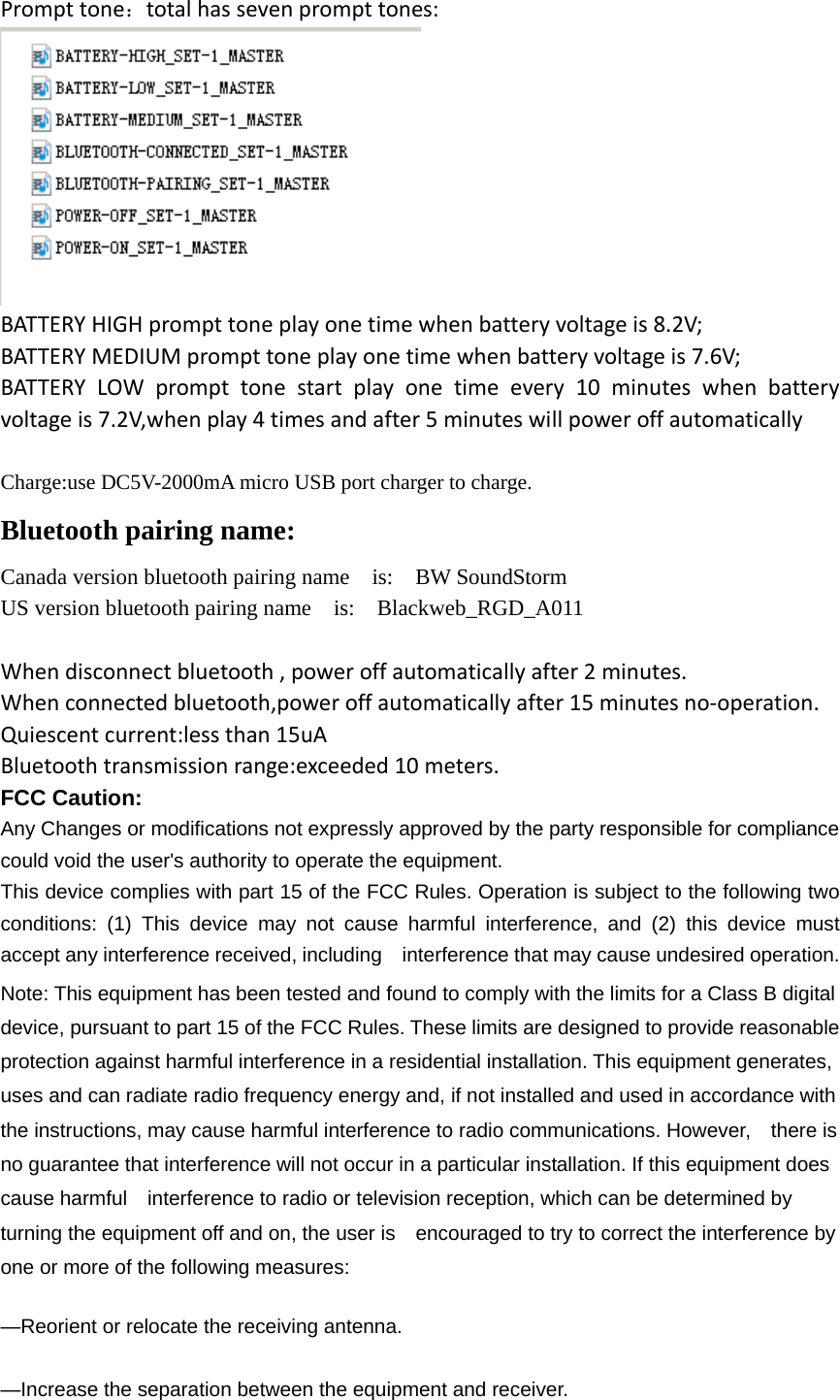 Prompt tone：total has seven prompt tones:  BATTERY HIGH prompt tone play one time when battery voltage is 8.2V; BATTERY MEDIUM prompt tone play one time when battery voltage is 7.6V; BATTERY LOW prompt tone start play one time every 10 minutes when battery voltage is 7.2V,when play 4 times and after 5 minutes will power off automatically  Charge:use DC5V-2000mA micro USB port charger to charge. Bluetooth pairing name: Canada version bluetooth pairing name  is:  BW SoundStorm US version bluetooth pairing name    is:    Blackweb_RGD_A011  When disconnect bluetooth , power off automatically after 2 minutes. When connected bluetooth,power off automatically after 15 minutes no-operation. Quiescent current:less than 15uA Bluetooth transmission range:exceeded 10 meters. FCC Caution: Any Changes or modifications not expressly approved by the party responsible for compliance could void the user&apos;s authority to operate the equipment. This device complies with part 15 of the FCC Rules. Operation is subject to the following two conditions: (1) This device may not cause harmful interference, and (2) this device must accept any interference received, including    interference that may cause undesired operation. Note: This equipment has been tested and found to comply with the limits for a Class B digital device, pursuant to part 15 of the FCC Rules. These limits are designed to provide reasonable protection against harmful interference in a residential installation. This equipment generates, uses and can radiate radio frequency energy and, if not installed and used in accordance with the instructions, may cause harmful interference to radio communications. However,    there is no guarantee that interference will not occur in a particular installation. If this equipment does cause harmful    interference to radio or television reception, which can be determined by turning the equipment off and on, the user is    encouraged to try to correct the interference by one or more of the following measures:      —Reorient or relocate the receiving antenna.      —Increase the separation between the equipment and receiver.     
