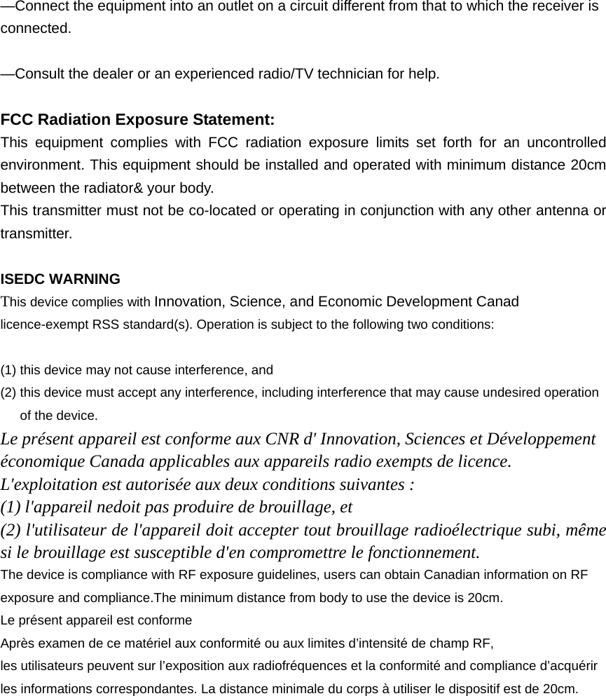  —Connect the equipment into an outlet on a circuit different from that to which the receiver is connected.    —Consult the dealer or an experienced radio/TV technician for help.  FCC Radiation Exposure Statement:     This equipment complies with FCC radiation exposure limits set forth for an uncontrolled environment. This equipment should be installed and operated with minimum distance 20cm between the radiator&amp; your body. This transmitter must not be co-located or operating in conjunction with any other antenna or transmitter.  ISEDC WARNING This device complies with Innovation, Science, and Economic Development Canad licence-exempt RSS standard(s). Operation is subject to the following two conditions:    (1) this device may not cause interference, and (2) this device must accept any interference, including interference that may cause undesired operation of the device. Le présent appareil est conforme aux CNR d&apos; Innovation, Sciences et Développement économique Canada applicables aux appareils radio exempts de licence. L&apos;exploitation est autorisée aux deux conditions suivantes : (1) l&apos;appareil nedoit pas produire de brouillage, et (2) l&apos;utilisateur de l&apos;appareil doit accepter tout brouillage radioélectrique subi, même si le brouillage est susceptible d&apos;en compromettre le fonctionnement. The device is compliance with RF exposure guidelines, users can obtain Canadian information on RF exposure and compliance.The minimum distance from body to use the device is 20cm. Le présent appareil est conforme Après examen de ce matériel aux conformité ou aux limites d’intensité de champ RF, les utilisateurs peuvent sur l’exposition aux radiofréquences et la conformité and compliance d’acquérir les informations correspondantes. La distance minimale du corps à utiliser le dispositif est de 20cm.                                                                                    