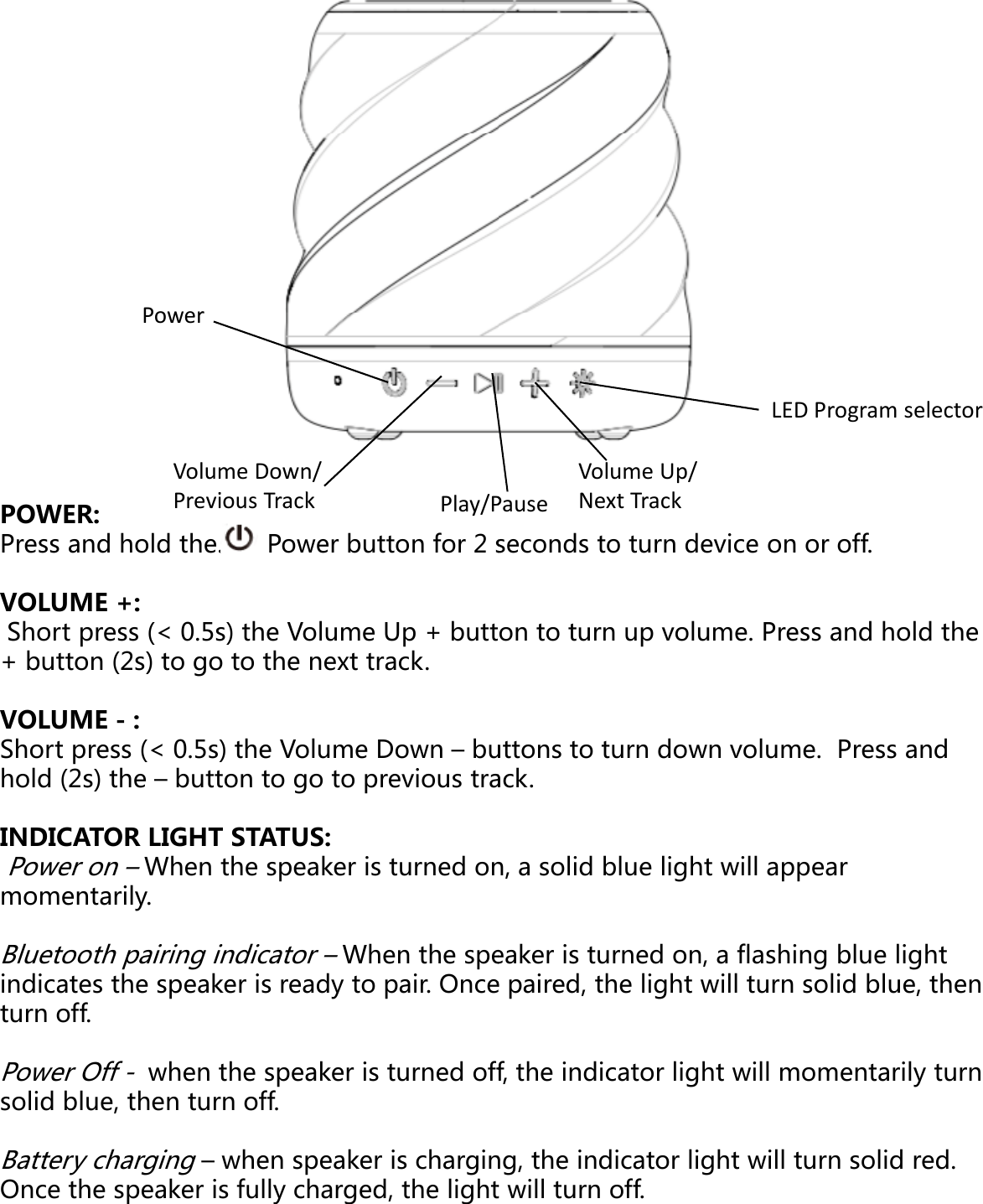 PowerPowerVolume Down/ikPlay/PPOWER:Press and hold the.      Power button for 2 sVOLUME +:Short press (&lt; 0.5s) the Volume Up + butt+ button (2s) to go to the next track. Previous Track() gVOLUME - :Short press (&lt; 0.5s) the Volume Down – buhold (2s) the – button to go to previous traINDICATOR LIGHT STATUS: Power on –When the speaker is turned onmomentarily.Bluetooth pairing indicator –When the speindicates the speaker is ready to pair. Onceturn off. Power Off -when the speaker is turned offsolid blue, then turn off. Battery charging – when speaker is charginOnce the speaker is fully charged, the lightLED Program selectorVolume Up/kPauseseconds to turn device on or off.  on to turn up volume. Press and hold the Next Trackuttons to turn down volume.  Press and ack. n, a solid blue light will appear eaker is turned on, a flashing blue light e paired, the light will turn solid blue, then f, the indicator light will momentarily turn ng, the indicator light will turn solid red. t will turn off. 