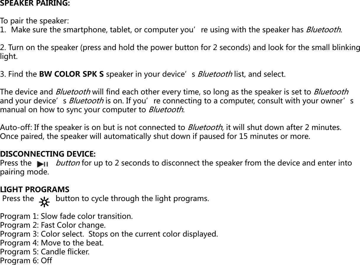 SPEAKER PAIRING:SPEAKER PAIRING: To pair the speaker: 1. Make sure the smartphone, tablet, or computer y2. Turn on the speaker (press and hold the power bulight. 3. Find the BW COLOR SPK S speaker in your devicThe device and Bluetooth will find each other everyand your device’s Bluetooth is on. If you’re connemanual on how to sync your computer to BluetoothAuto-off: If the speaker is on but is not connected tOnce paired, the speaker will automatically shut dowDISCONNECTING DEVICE: Press the       buttonfor up to 2 seconds to discopairing mode. LIGHT PROGRAMSPh b lhhhlihPress the          button to cycle through the light prProgram 1: Slow fade color transition.Program 2: Fast Color change.Program 3: Color select.  Stops on the current color Program 4: Move to the beat.Program 5: Candle flicker.P6OffProgram 6: Offyou’re using with the speaker has Bluetooth. utton for 2 seconds) and look for the small blinking e’s Bluetooth list, and select.y time, so long as the speaker is set to Bluetooth ecting to a computer, consult with your owner’s h. o Bluetooth, it will shut down after 2 minutes. wn if paused for 15 minutes or more. nnect the speaker from the device and enter into rograms.displayed.