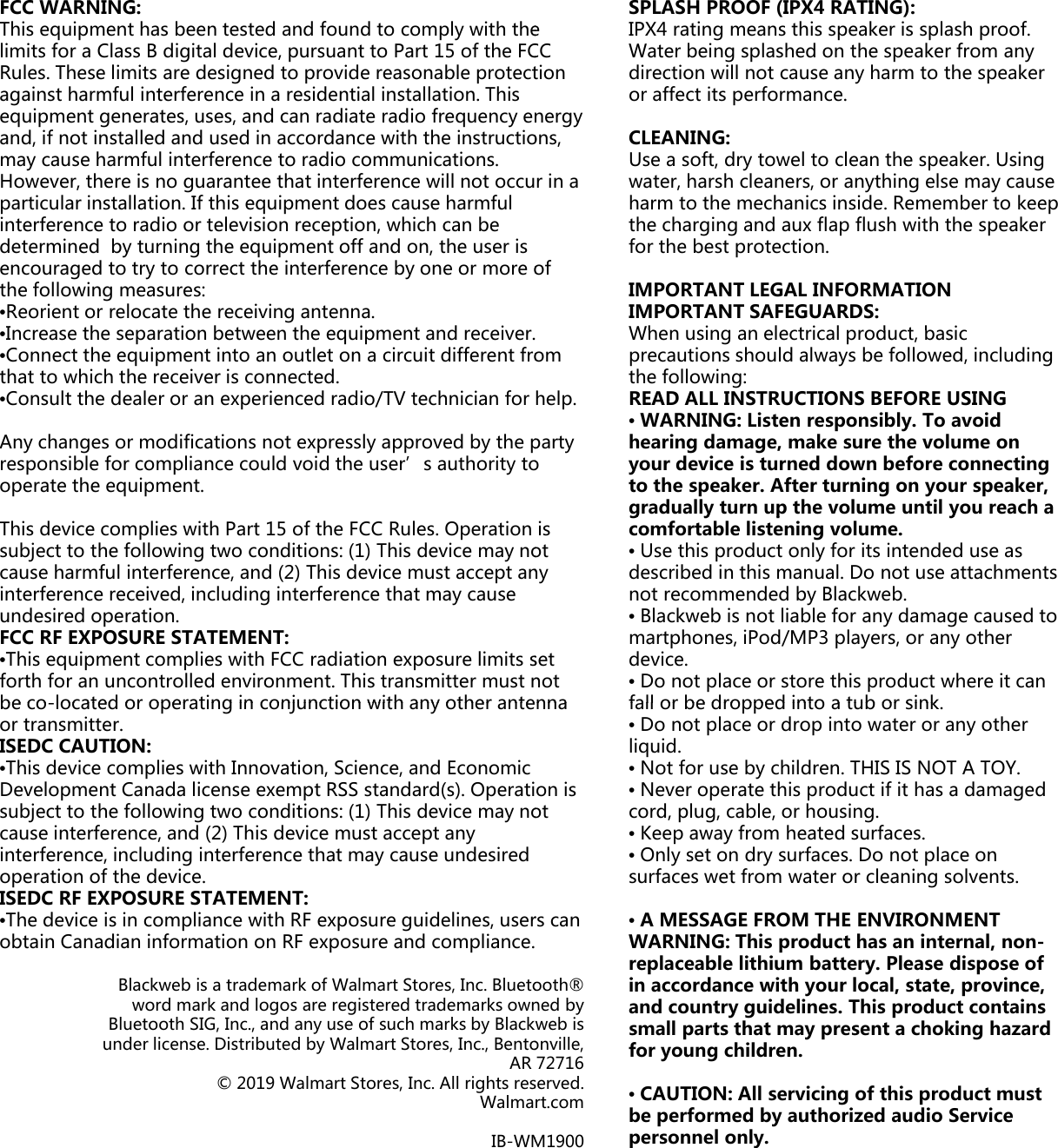 FCC WARNING: This equipment has been tested and found to comply with thelimits for a Class B digital device, pursuant to Part 15 of the FCRules. These limits are designed to provide reasonable protectagainst harmful interference in a residential installation. This equipment generates, uses, and can radiate radio frequency enand, if not installed and used in accordance with the instructioand, if not installed and used in accordance with the instructiomay cause harmful interference to radio communications. However, there is no guarantee that interference will not occuparticular installation. If this equipment does cause harmful interference to radio or television reception, which can be determined  by turning the equipment off and on, the user is encouraged to try to correct the interference by one or more othe following measures: •Reorient or relocate the receiving antenna. Inc ease the sepa ation bet een the eq ipment and ecei e•Increase the separation between the equipment and receiver.•Connect the equipment into an outlet on a circuit different frothat to which the receiver is connected. •Consult the dealer or an experienced radio/TV technician for Any changes or modifications not expressly approved by the presponsible for compliance could void the user’s authority tooperate the equipment. This device complies with Part 15 of the FCC Rules. Operation subject to the following two conditions: (1) This device may nocause harmful interference, and (2) This device must accept aninterference received, including interference that may cause undesired operation. FCC RF EXPOSURE STATEMENT: •This equipment complies with FCC radiation exposure limits sforth for an uncontrolled environment. This transmitter must nbe colocated or operating in conjunction with any other antebe co-located or operating in conjunction with any other anteor transmitter. ISEDC CAUTION: •This device complies with Innovation, Science, and Economic Development Canada license exempt RSS standard(s). Operatisubject to the following two conditions: (1) This device may nocause interference, and (2) This device must accept any interference, including interference that may cause undesired operation of the device. ISEDC RF EXPOSURE STATEMENT: •The device is in compliance with RF exposure guidelines, userobtain Canadian information on RF exposure and compliance. Blackweb is a trademark of Walmart Stores, Inc. Bluetoword mark and logos are registered trademarks ownBluetooth SIG, Inc., and any use of such marks by Blackwunder license. Distributed by Walmart Stores, Inc., BentoAR © 2019 Walmart Stores, Inc. All rights resWalmaIB-WMe CC tion nergy ons,SPLASH PROOF (IPX4 RATING): IPX4 rating means this speaker is splash proof. Water being splashed on the speaker from any direction will not cause any harm to the speaker or affect its performance. CLEANING:ons, r in a of CLEANING: Use a soft, dry towel to clean the speaker. Using water, harsh cleaners, or anything else may cause harm to the mechanics inside. Remember to keep the charging and aux flap flush with the speaker for the best protection. IMPORTANT LEGAL INFORMATION IMPORTANT SAFEGUARDS: When sing an elect ical p od ct basic om help. party o When using an electrical product, basic precautions should always be followed, including the following: READ ALL INSTRUCTIONS BEFORE USING •WARNING: Listen responsibly. To avoid hearing damage, make sure the volume on your device is turned down before connecting to the speaker. After turning on your speaker, gradually turn up the volume until you reach a is ot ny set not nnagyp ycomfortable listening volume. •Use this product only for its intended use as described in this manual. Do not use attachments not recommended by Blackweb. •Blackweb is not liable for any damage caused to martphones, iPod/MP3 players, or any other device. •Do not place or store this product where it can fall or be dropped into a tub or sinknna on is ot fall or be dropped into a tub or sink. •Do not place or drop into water or any other liquid. •Not for use by children. THIS IS NOT A TOY. •Never operate this product if it has a damaged cord, plug, cable, or housing. •Keep away from heated surfaces. •Only set on dry surfaces. Do not place on surfaces wet from water or cleaning solvents. rs can  •A MESSAGE FROM THE ENVIRONMENTWARNING: This product has an internal, non-replaceable lithium battery. Please dispose of in accordance with your local, state, province, and country guidelines. This product contains small parts that may present a choking hazard for young children.ooth® ned by web is onville, 72716 •CAUTION: All servicing of this product must be performed by authorized audio Service personnel only. served.rt.comM1900