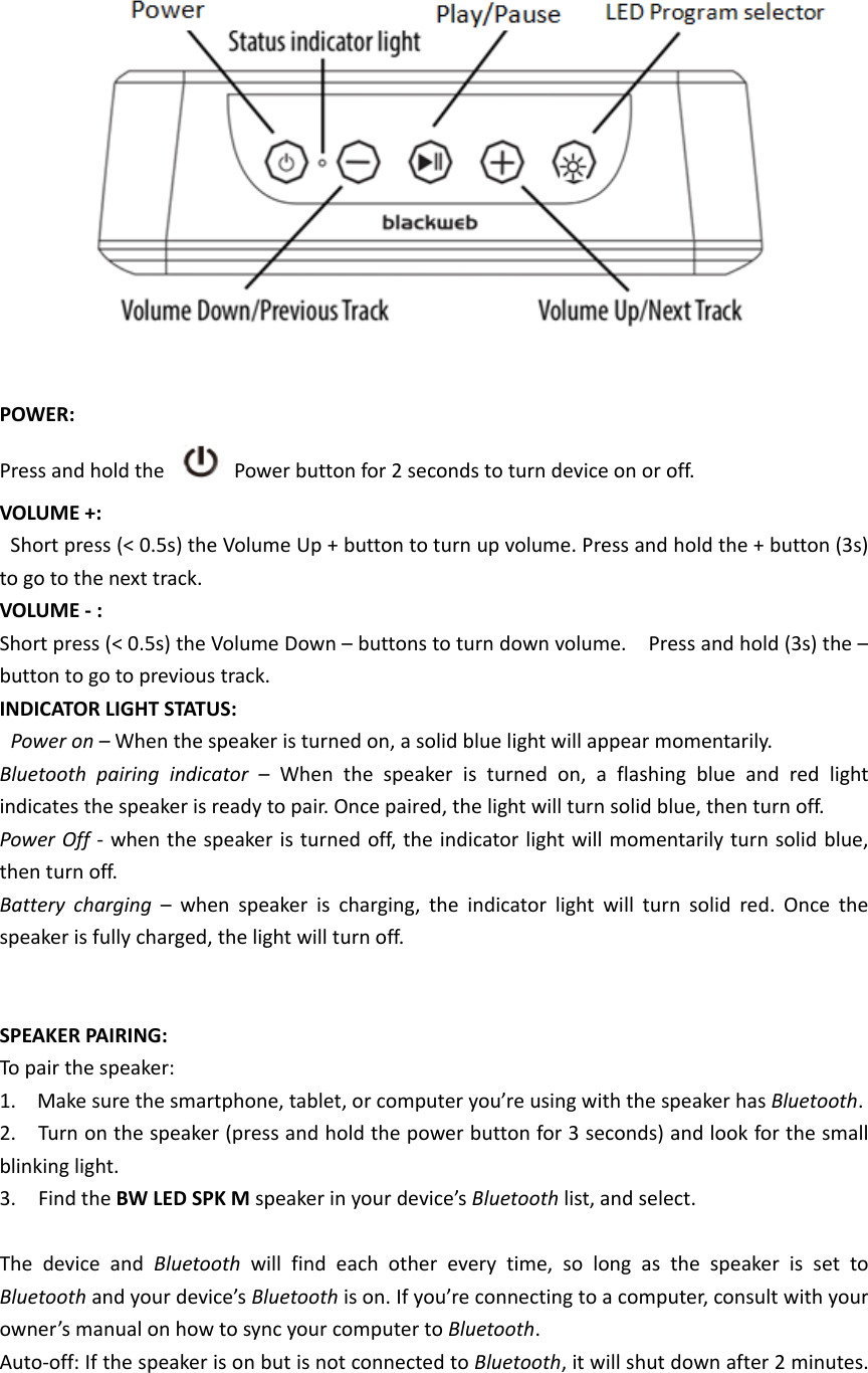   POWER: Press and hold the    Power button for 2 seconds to turn device on or off.     VOLUME +:   Short press (&lt; 0.5s) the Volume Up + button to turn up volume. Press and hold the + button (3s) to go to the next track.   VOLUME - : Short press (&lt; 0.5s) the Volume Down – buttons to turn down volume.    Press and hold (3s) the – button to go to previous track.   INDICATOR LIGHT STATUS:    Power on – When the speaker is turned on, a solid blue light will appear momentarily. Bluetooth pairing indicator – When the speaker is turned on, a flashing blue and red light indicates the speaker is ready to pair. Once paired, the light will turn solid blue, then turn off.    Power Off - when the speaker is turned off, the indicator light will momentarily turn solid blue, then turn off.   Battery charging – when speaker is charging, the indicator light will turn solid red. Once the speaker is fully charged, the light will turn off.     SPEAKER PAIRING:   To pair the speaker:   1. Make sure the smartphone, tablet, or computer you’re using with the speaker has Bluetooth.  2.    Turn on the speaker (press and hold the power button for 3 seconds) and look for the small blinking light.   3.  Find the BW LED SPK M speaker in your device’s Bluetooth list, and select.  The device and Bluetooth  will find each other every time, so long as the speaker is set to Bluetooth and your device’s Bluetooth is on. If you’re connecting to a computer, consult with your owner’s manual on how to sync your computer to Bluetooth.  Auto-off: If the speaker is on but is not connected to Bluetooth, it will shut down after 2 minutes. 