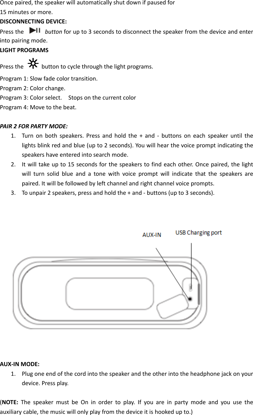 Once15 mDISCPresinto LIGHPresProgProgProgProg   PAIR        AUX (NOTauxie paired, the minutes or moCONNECTINGss the   pairing modeHT PROGRAMss the   bgram 1: Slow gram 2: Colorgram 3: Colorgram 4: MoveR 2 FOR PART1. Turn on lights blispeakers2. It will tawill turnpaired. It3. To unpai                       X-IN MODE: 1. Plug onedevice. PTE:  The spealiary cable, thspeaker will ore.  G DEVICE:   button for ue.  MS button to cycfade color trar change.   r select.  Stoe to the beat.TY MODE:   both speakenk red and bs have entereke up to 15 n solid blue at will be folloir 2 speakers,                       e end of the cPress play. aker must behe music will automaticallp to 3 secondle through thansition.  ops on the cu  ers. Press anblue (up to 2 ed into searchseconds for tand a tone wowed by left c press and ho                     cord into the e On in ordeonly play froy shut down ds to disconnhe light prograrrent color d hold the +seconds). Yoh mode.   the speakerswith voice pchannel and rold the + and                      speaker ander to play. If om the deviceif paused fornect the speaams. + and - buttou will hear ths to find eachrompt will inright channel  - buttons (up                      the other intyou are in e it is hooked r aker from theons on each he voice promh other. Oncendicate that voice prompp to 3 second                      to the headphparty mode up to.)   e device and espeaker untimpt indicatinge paired, the the speakerspts.  ds).                         hone jack on and you useenter il the g the light s are           your e the 