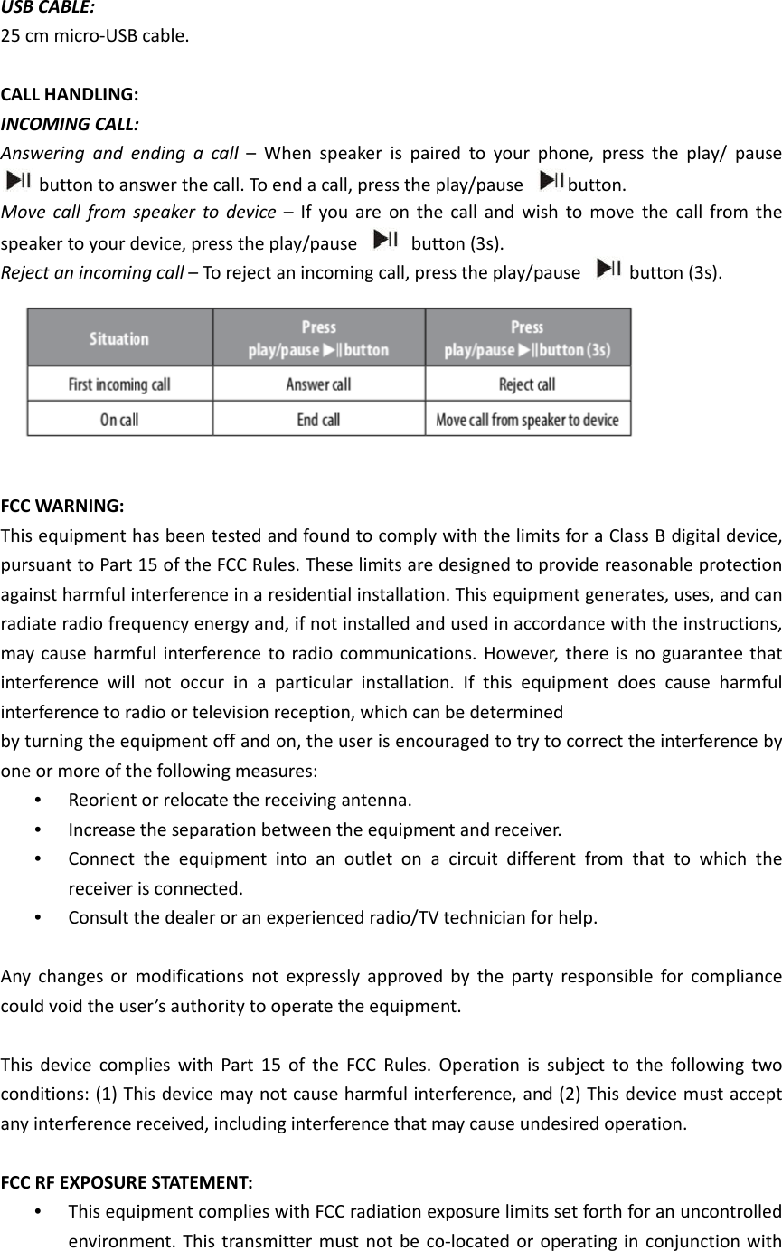  USB25 c CALLINCOAnswMovspeaReje FCC This pursagairadiamayinterinterby tuone  Any coul This condany FCC  CABLE:   m micro-USBL HANDLINGOMING CALL:wering and e button to anve call from saker to your dect an incominWARNING:   equipment hsuant to Part nst harmful iate radio freqy cause harmrference willrference to raurning the eqor more of th•  Reorient•  Increase•  Connectreceiver •  Consult tchanges or d void the usdevice comditions: (1) Thinterference  RF EXPOSUR•  This equenvironmB cable.   :   :  ending a callnswer the calspeaker to ddevice, press ng call – To rehas been test15 of the FCnterference iquency energful interferen not occur iadio or televiquipment off he following t or relocate t the separati the equipmis connectedthe dealer ormodificationser’s authoritplies with Pahis device mreceived, incRE STATEMENipment compment. This tral – When spl. To end a cadevice  – If yothe play/paueject an incomted and founC Rules. Thesin a residentigy and, if notnce to radio in a particulasion receptioand on, the measures: the receiving on between tment into an d.  r an experiencs not expresy to operate art 15 of theay not causecluding interfeNT:   plies with FCCansmitter mueaker is pairall, press the pu are on theuse  butming call, prend to comply se limits are al installation installed andcommunicatar installatioon, which canuser is encouantenna. the equipmeoutlet on aced radio/TVssly approvedthe equipmee FCC Rules. e harmful inteerence that mC radiation exust not be cored to your pplay/pause e call and witon (3s).   ess the play/pwith the limdesigned to n. This equipmd used in acctions. Howeveon. If this eqn be determinuraged to try nt and receiva circuit diffeV technician fod by the partent.  Operation is erference, anmay cause unxposure limito-located or phone, pressbutton.  sh to move pause  b its for a Clasprovide reasoment generatordance wither, there is nquipment doened  to correct thver.  erent from thor help.   ty responsiblsubject to tnd (2) This dedesired operts set forth fooperating in s the play/ pthe call fromutton (3s). s B digital deonable protetes, uses, andh the instructno guaranteees cause harhe interferenchat to whichle for complithe followingevice must acration.  or an uncontrconjunction pause m the evice, ction d can tions,  that rmful ce by h the iance g two ccept rolled with 