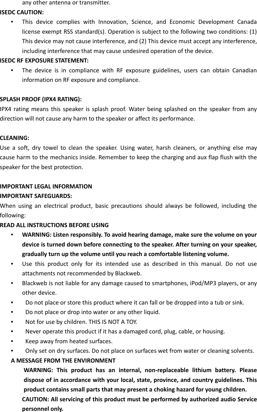 any other antenna or transmitter.   ISEDC CAUTION:   •  This device complies with Innovation, Science, and Economic Development Canada license exempt RSS standard(s). Operation is subject to the following two conditions: (1) This device may not cause interference, and (2) This device must accept any interference, including interference that may cause undesired operation of the device.   ISEDC RF EXPOSURE STATEMENT:   •  The device is in compliance with RF exposure guidelines, users can obtain Canadian information on RF exposure and compliance.    SPLASH PROOF (IPX4 RATING):   IPX4 rating means this speaker is splash proof. Water being splashed on the speaker from any direction will not cause any harm to the speaker or affect its performance.    CLEANING:   Use a soft, dry towel to clean the speaker. Using water, harsh cleaners, or anything else may cause harm to the mechanics inside. Remember to keep the charging and aux flap flush with the speaker for the best protection.    IMPORTANT LEGAL INFORMATION   IMPORTANT SAFEGUARDS:   When using an electrical product, basic precautions should always be followed, including the following:  READ ALL INSTRUCTIONS BEFORE USING   •  WARNING: Listen responsibly. To avoid hearing damage, make sure the volume on your device is turned down before connecting to the speaker. After turning on your speaker, gradually turn up the volume until you reach a comfortable listening volume.   •  Use this product only for its intended use as described in this manual. Do not use attachments not recommended by Blackweb.   •  Blackweb is not liable for any damage caused to smartphones, iPod/MP3 players, or any other device.   •    Do not place or store this product where it can fall or be dropped into a tub or sink.   •    Do not place or drop into water or any other liquid.   •    Not for use by children. THIS IS NOT A TOY.   •    Never operate this product if it has a damaged cord, plug, cable, or housing.   •    Keep away from heated surfaces.   •    Only set on dry surfaces. Do not place on surfaces wet from water or cleaning solvents.   A MESSAGE FROM THE ENVIRONMENT WARNING: This product has an internal, non-replaceable lithium battery. Please dispose of in accordance with your local, state, province, and country guidelines. This product contains small parts that may present a choking hazard for young children.   CAUTION: All servicing of this product must be performed by authorized audio Service personnel only.    