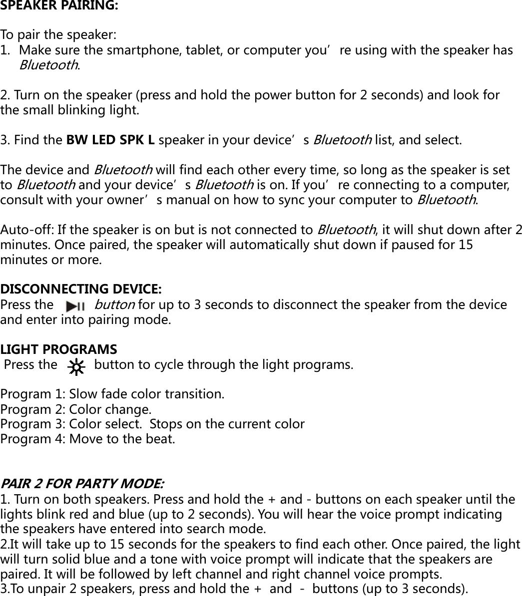 SPEAKER PAIRING: To pair the speaker: 1. Make sure the smartphone, tablet, or comBluetooth. 2. Turn on the speaker (press and hold the pothe small blinking light. 3. Find the BW LED SPK L speaker in your devThe device and Bluetooth will find each other to Bluetooth and your device’s Bluetooth is otouetootadyoude ce suetootsoconsult with your owner’s manual on how toAuto-off: If the speaker is on but is not conneminutes. Once paired, the speaker will automaminutes or more. DISCONNECTING DEVICE: Press the       buttonfor up to 3 seconds to and enter into pairing mode. LIGHT PROGRAMSPress the          button to cycle through the ligProgram 1: Slow fade color transition.Program 2: Color change.Program 3: Color select.  Stops on the currentProgram 4: Move to the beat.PAIR 2 FOR PARTY MODE: 1. Turn on both speakers. Press and hold the +li ht bli k d d bl ( t 2 d ) Ylights blink red and blue (up to 2 seconds). Yothe speakers have entered into search mode. 2.It will take up to 15 seconds for the speakerwill turn solid blue and a tone with voice prompaired. It will be followed by left channel and 3.To unpair 2 speakers, press and hold the +  puter you’re using with the speaker has wer button for 2 seconds) and look for vice’s Bluetooth list, and select.every time, so long as the speaker is set on. If you’re connecting to a computer, o. you eco ect gtoaco pute,o sync your computer to Bluetooth. ected to Bluetooth, it will shut down after 2 atically shut down if paused for 15 disconnect the speaker from the device ght programs.t color+ and - buttons on each speaker until the ill h th i t i di tiou will hear the voice prompt indicating s to find each other. Once paired, the light mpt will indicate that the speakers are right channel voice prompts. and  - buttons (up to 3 seconds). 