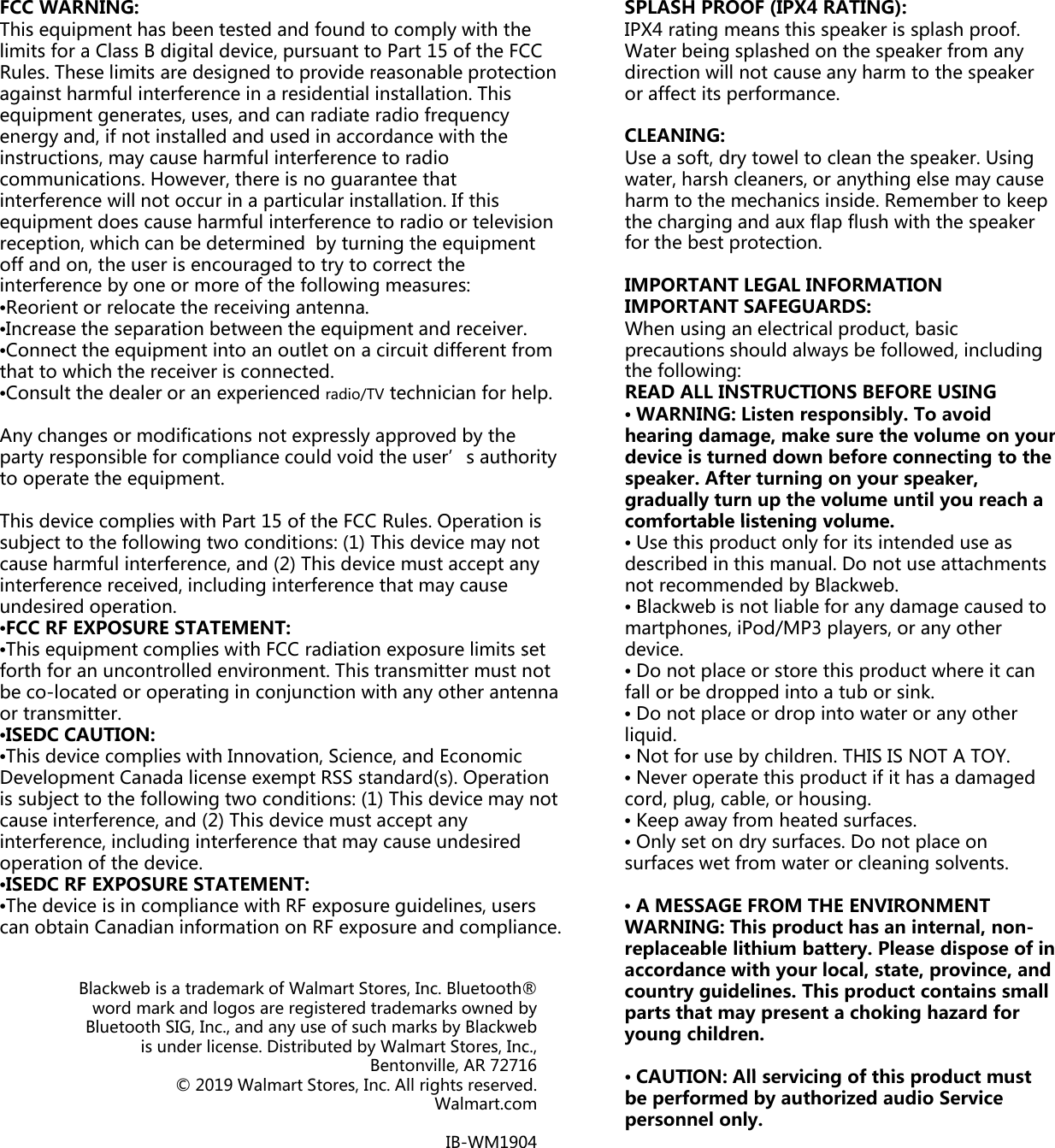 FCC WARNING: This equipment has been tested and found to comply with thelimits for a Class B digital device, pursuant to Part 15 of the FCRules. These limits are designed to provide reasonable protectagainst harmful interference in a residential installation. This equipment generates, uses, and can radiate radio frequency energy and, if not installed and used in accordance with the instructions may cause harmful interference to radioinstructions, may cause harmful interference to radio communications. However, there is no guarantee that interference will not occur in a particular installation. If this equipment does cause harmful interference to radio or televisreception, which can be determined  by turning the equipmenoff and on, the user is encouraged to try to correct the interference by one or more of the following measures: •Reorient or relocate the receiving antenna. •Increase the separation between the equipment and receiver.pqp•Connect the equipment into an outlet on a circuit different frthat to which the receiver is connected. •Consult the dealer or an experienced radio/TV technician for heAny changes or modifications not expressly approved by the party responsible for compliance could void the user’s authoto operate the equipment. Thisdevice complies with Part 15 of the FCC Rules OperationThis device complies with Part 15 of the FCC Rules. Operation subject to the following two conditions: (1) This device may nocause harmful interference, and (2) This device must accept aninterference received, including interference that may cause undesired operation. •FCC RF EXPOSURE STATEMENT: •This equipment complies with FCC radiation exposure limits sforth for an uncontrolled environment. This transmitter must nbe co-located or operating in conjunction with any other anteor transmitter. •ISEDC CAUTION: •This device complies with Innovation, Science, and Economic Development Canada license exempt RSS standard(s). Operatiis subject to the following two conditions: (1) This device may cause interference, and (2) This device must accept any interference, including interference that may cause undesired operation of the device. •ISEDC RF EXPOSURE STATEMENT:ISEDC RF EXPOSURE STATEMENT: •The device is in compliance with RF exposure guidelines, usercan obtain Canadian information on RF exposure and compliaBlackweb is a trademark of Walmart Stores, Inc. Bluetooth®word mark and logos are registered trademarks owned bBluetooth SIG, Inc., and any use of such marks by Blackweis under license. Distributed by Walmart Stores, IncBentonville, AR 7271Bentonville, AR 7271© 2019 Walmart Stores, Inc. All rights reservedWalmart.comIB-WM190e CC tion SPLASH PROOF (IPX4 RATING): IPX4 rating means this speaker is splash proof. Water being splashed on the speaker from any direction will not cause any harm to the speaker or affect its performance. CLEANING: Use a soft dry towel to clean the speaker Usingsion nt . Use a soft, dry towel to clean the speaker. Using water, harsh cleaners, or anything else may cause harm to the mechanics inside. Remember to keep the charging and aux flap flush with the speaker for the best protection. IMPORTANT LEGAL INFORMATION IMPORTANT SAFEGUARDS: When using an electrical product, basic om elp. ority isgpprecautions should always be followed, including the following: READ ALL INSTRUCTIONS BEFORE USING •WARNING: Listen responsibly. To avoid hearing damage, make sure the volume on yourdevice is turned down before connecting to the speaker. After turning on your speaker, gradually turn up the volume until you reach a comfortable listening volumeis ot ny set not enna comfortable listening volume. •Use this product only for its intended use as described in this manual. Do not use attachments not recommended by Blackweb. •Blackweb is not liable for any damage caused to martphones, iPod/MP3 players, or any other device. •Do not place or store this product where it can fall or be dropped into a tub or sink. ion not •Do not place or drop into water or any other liquid. •Not for use by children. THIS IS NOT A TOY. •Never operate this product if it has a damaged cord, plug, cable, or housing. •Keep away from heated surfaces. •Only set on dry surfaces. Do not place on surfaces wet from water or cleaning solvents. rs ance. •A MESSAGE FROM THE ENVIRONMENTWARNING: This product has an internal, non-replaceable lithium battery. Please dispose of inaccordance with your local, state, province, and country guidelines. This product contains small parts that may present a choking hazard for young children.CAUTION All i i f thi d t t® by ebc., 16•CAUTION: All servicing of this product must be performed by authorized audio Service personnel only. 16 d.m04