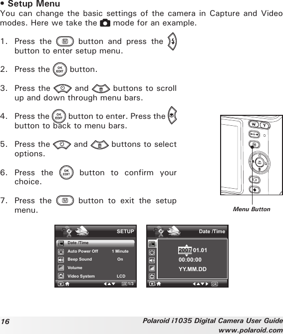 16 Polaroid i1035 Digital Camera User Guidewww.polaroid.com• Setup MenuYou can change the basic settings of the camera in Capture and Video modes. Here we take the   mode for an example.1.  Press  the    button  and  press  the   button to enter setup menu.2.  Press the   button.3.  Press the   and   buttons to scroll up and down through menu bars.4.  Press the   button to enter. Press the   button to back to menu bars.5.  Press the   and   buttons to select options.6.  Press  the    button  to  confirm  your choice.7.  Press  the    button  to  exit  the  setup menu. Menu ButtonDate /TimeAuto Power Off            1 MinuteBeep Sound                      OnVolumeVideo System                   LCDSETUP1/3.Date /Time2007.01.0100:00:00YY.MM.DD