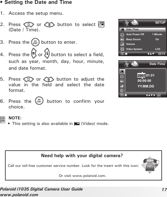 17Polaroid i1035 Digital Camera User Guidewww.polaroid.com• Setting the Date and Time1.  Access the setup menu.2.  Press    or    button  to  select   (Date / Time).3.  Press the   button to enter.4.  Press the   or   button to select a field, such  as year,  month, day,  hour, minute, and date format.5.  Press    or    button  to  adjust  the value  in  the  field  and  select  the  date format.Date /TimeAuto Power Off            1 MinuteBeep Sound                      OnVolumeVideo System                   LCDSETUP1/3.Date /Time2007.01.0100:00:00YY.MM.DD6.  Press  the    button  to  confirm  your choice.  NOTE:  •  This setting is also available in   (Video) mode.Need help with your digital camera?Call our toll-free customer service number. Look for the insert with this icon:Or visit www.polaroid.com.