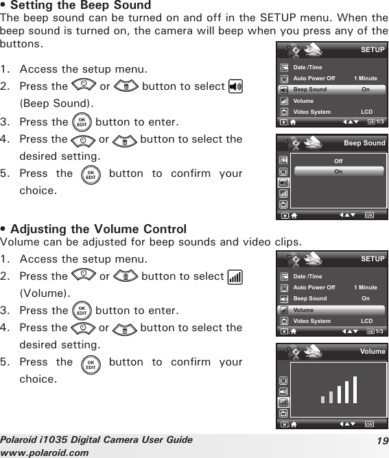 19Polaroid i1035 Digital Camera User Guidewww.polaroid.com• Setting the Beep SoundThe beep sound can be turned on and off in the SETUP menu. When the beep sound is turned on, the camera will beep when you press any of the buttons.1.  Access the setup menu.2.  Press the   or   button to select   (Beep Sound).3.  Press the   button to enter.4.  Press the   or   button to select the desired setting.5.  Press  the    button  to  confirm  your choice.Date /TimeAuto Power Off            1 MinuteBeep Sound                      OnVolumeVideo System                   LCDSETUP1/3.Beep SoundOffOn• Adjusting the Volume ControlVolume can be adjusted for beep sounds and video clips.1.  Access the setup menu.2.  Press the   or   button to select (Volume).3.  Press the   button to enter.4.  Press the   or   button to select the desired setting.5.  Press  the    button  to  confirm  your choice.SETUPDate /TimeAuto Power Off            1 MinuteBeep Sound                      OnVolumeVideo System                   LCD1/3.Volume