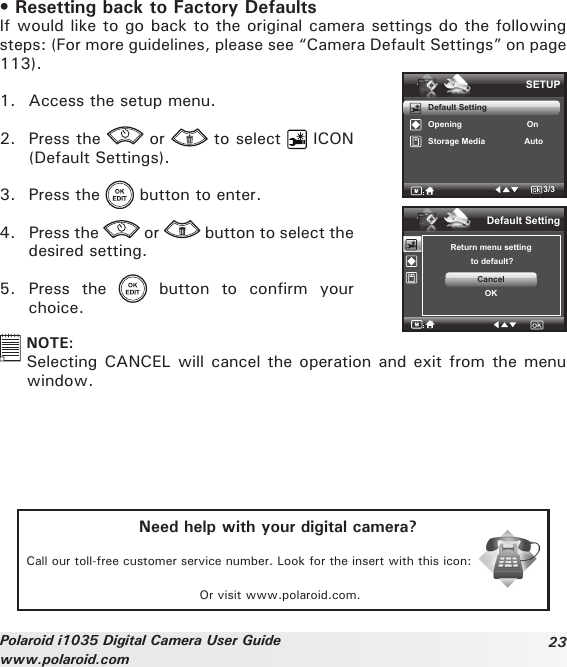 23Polaroid i1035 Digital Camera User Guidewww.polaroid.com• Resetting back to Factory DefaultsIf would like to go back to the original camera settings do the following steps: (For more guidelines, please see “Camera Default Settings” on page 113).1.  Access the setup menu.2.  Press the   or   to select   ICON (Default Settings).3.  Press the   button to enter.4.  Press the   or   button to select the desired setting.5.  Press  the    button  to  confirm  your choice.SETUPDefault SettingOpening                            OnStorage Media                 Auto3/3Default SettingReturn menu setting to default?CancelOK  NOTE:Selecting CANCEL will cancel the operation and exit from the menu window.Need help with your digital camera?Call our toll-free customer service number. Look for the insert with this icon:Or visit www.polaroid.com.