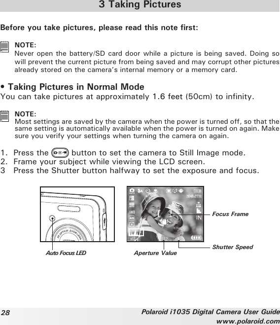 28 Polaroid i1035 Digital Camera User Guidewww.polaroid.com3 Taking PicturesBefore you take pictures, please read this note first:   NOTE: Never open the battery/SD card door while a picture is being saved. Doing so will prevent the current picture from being saved and may corrupt other pictures already stored on the camera’s internal memory or a memory card.• Taking Pictures in Normal ModeYou can take pictures at approximately 1.6 feet (50cm) to infinity.   NOTE: Most settings are saved by the camera when the power is turned off, so that the same setting is automatically available when the power is turned on again. Make sure you verify your settings when turning the camera on again.1.  Press the   button to set the camera to Still Image mode. 2.  Frame your subject while viewing the LCD screen.3   Press the Shutter button halfway to set the exposure and focus.Auto Focus LEDFocus FrameShutter SpeedAperture Value