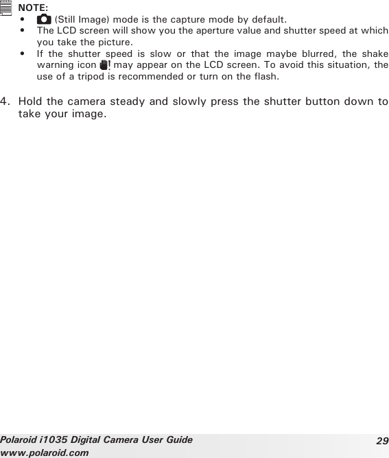 29Polaroid i1035 Digital Camera User Guidewww.polaroid.com NOTE:•   (Still Image) mode is the capture mode by default. •  The LCD screen will show you the aperture value and shutter speed at which you take the picture.•  If  the  shutter  speed  is  slow  or  that  the  image  maybe  blurred,  the  shake warning icon   may appear on the LCD screen. To avoid this situation, the use of a tripod is recommended or turn on the ash.4.  Hold the camera steady and slowly press the shutter button down to take your image.