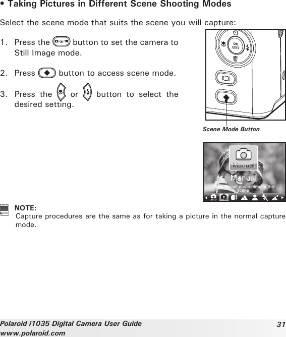 31Polaroid i1035 Digital Camera User Guidewww.polaroid.com• Taking Pictures in Different Scene Shooting ModesSelect the scene mode that suits the scene you will capture: 1.  Press the   button to set the camera to Still Image mode.2.  Press   button to access scene mode.3.  Press  the    or    button  to  select  the desired setting.Scene Mode ButtonManually set parametersfor the sceneManualManual  NOTE:  Capture procedures are the same as for taking a picture in the normal capture mode.