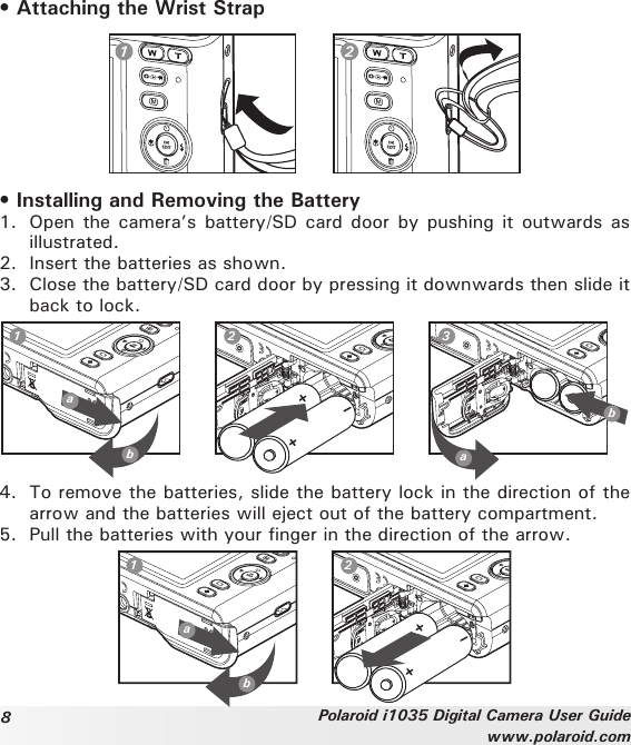 8Polaroid i1035 Digital Camera User Guidewww.polaroid.com• Attaching the Wrist Strap1 2• Installing and Removing the Battery1.  Open the  camera’s battery/SD card door  by  pushing it outwards  as illustrated. 2.  Insert the batteries as shown. 3.  Close the battery/SD card door by pressing it downwards then slide it back to lock.ab123ab4.  To remove the batteries, slide the battery lock in the direction of the arrow and the batteries will eject out of the battery compartment. 5.  Pull the batteries with your finger in the direction of the arrow.ab1 2