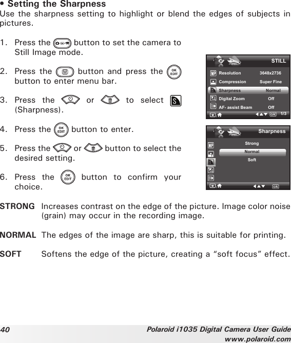 40 Polaroid i1035 Digital Camera User Guidewww.polaroid.com• Setting the SharpnessUse the sharpness setting to highlight or blend the edges of subjects in pictures.1.  Press the   button to set the camera to Still Image mode.2.  Press the   button  and press  the   button to enter menu bar.3.  Press  the    or    to  select (Sharpness).4.  Press the   button to enter.5.  Press the   or   button to select the desired setting. 6.  Press  the    button  to  confirm  your choice.1/3STILLResolution    3648x2736Compression      Super Fine Sharpness   NormalDigital Zoom           OffAF- assist Beam            OffSharpnessStrongNormalSoftSTRONG  Increases contrast on the edge of the picture. Image color noise (grain) may occur in the recording image.NORMAL  The edges of the image are sharp, this is suitable for printing.SOFT  Softens the edge of the picture, creating a “soft focus” effect.