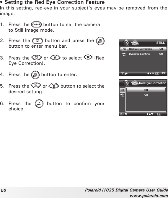 50 Polaroid i1035 Digital Camera User Guidewww.polaroid.com• Setting the Red Eye Correction FeatureIn this setting, red-eye in your subject’s eyes may be removed from the image.1.  Press the   button to set the camera   to Still Image mode.2.  Press the   button  and press  the   button to enter menu bar.3.  Press the   or   to select   (Red Eye Correction).4.  Press the   button to enter.5.  Press the   or   button to select the desired setting.6.  Press  the    button  to  confirm  your choice.STILLRed Eye Correction           OffDynamic Lighting              Off3/3Red Eye CorrectionOffOn