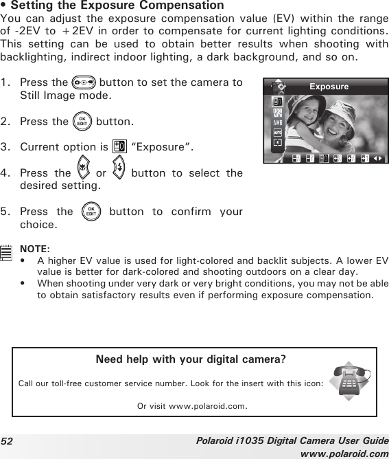 52 Polaroid i1035 Digital Camera User Guidewww.polaroid.com• Setting the Exposure CompensationYou can adjust the exposure compensation value  (EV) within the range of -2EV to +2EV in order to compensate for current lighting conditions. This  setting  can  be  used  to  obtain  better  results  when  shooting  with backlighting, indirect indoor lighting, a dark background, and so on.1.  Press the   button to set the camera to Still Image mode.2.  Press the   button.3.  Current option is   “Exposure”.Exposure4.  Press  the    or    button  to  select  the desired setting.5.  Press  the    button  to  confirm  your choice.   NOTE:•   A higher EV value is used for light-colored and backlit subjects. A lower EV value is better for dark-colored and shooting outdoors on a clear day.•  When shooting under very dark or very bright conditions, you may not be able to obtain satisfactory results even if performing exposure compensation.Need help with your digital camera?Call our toll-free customer service number. Look for the insert with this icon:Or visit www.polaroid.com.