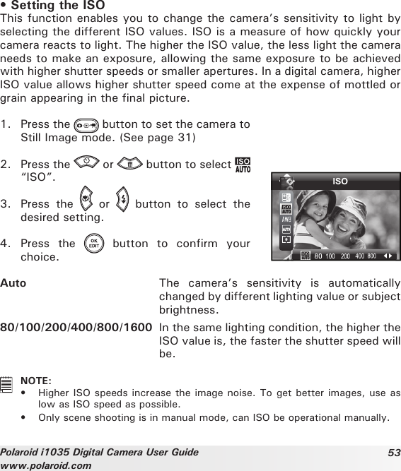 53Polaroid i1035 Digital Camera User Guidewww.polaroid.com• Setting the ISOThis function enables you to change the camera’s sensitivity to light by selecting the different ISO values. ISO is a measure of how quickly your camera reacts to light. The higher the ISO value, the less light the camera needs to make an exposure, allowing the same exposure to be achieved with higher shutter speeds or smaller apertures. In a digital camera, higher ISO value allows higher shutter speed come at the expense of mottled or grain appearing in the final picture.1.  Press the   button to set the camera to Still Image mode. (See page 31)2.  Press the   or   button to select   “ISO”.3.  Press  the    or    button  to  select  the desired setting.4.  Press  the    button  to  confirm  your choice.ISOAuto  The  camera’s  sensitivity  is  automatically changed by different lighting value or subject brightness.80/100/200/400/800/1600  In the same lighting condition, the higher the ISO value is, the faster the shutter speed will be.   NOTE:•  Higher ISO speeds increase the image noise. To get better images, use as low as ISO speed as possible.•  Only scene shooting is in manual mode, can ISO be operational manually. 